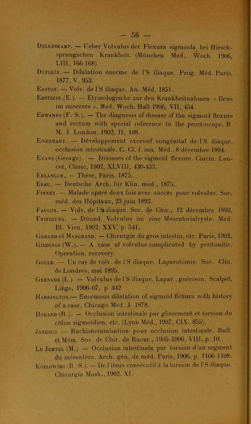 Delkeskamp. — Ueber Volvulus der Flexura sigmoïda bei Hirsch- sprungschen Krankheit. (München Med. Wocli. 1906, UII, 166-168). DupleIx. — Dilatation énorme de l'S iliaque. Prog. Méd. Paris, 1877,V, 953. Easto.n. — Volv. de l'S iliaque. An. Méd. 1851. Ebstsein (E.). — Etymologische zur den Krankheitnahmen « Iléus im miserere ». Med. Wocli. Hall 1906, VII, 454. Edwards (F. S.). — The diagnosis of disease of the sigmoïd flexure and rectum with spécial reference to the proctoscope. B M. J. London, 1902, II, 108. Eisenhart. — Développement excessif congénital de l'S iliaque, occlusion intestinale. C. Cl. f. inn. Méd., 8 décembre 1894. % Evans (Geoige). — Diseases of the sigmoïd flexure. Cincin. Lan- cet, Clinic, 1902, XLVIII, 430-433. Erlanger. — Thèse, Paris, 1875. Esau. — Deutsche Arch. für Klin, med., 1875. Finney. — Malade opéré deux fois avec succès pour volvulus. Soc. méd. des Hôpitaux, 23 juin 1893. Faucon. — Volv. de l'S iliaque. Soc. de Cliir., 12 décembre 1893. Friedjung. — Dünnd. Volvulus im eine Mesenterialcyste. Med. Bl. Vien, 1902. XXV, p. 541. Gérard et Marcuand. — Chirurgie du gros intestin, etc Paris, 1902. Giddings (W.). — A case of volvulus complicated by peritonitis. Opéra lion, recovery. Gould. — Un cas de volv. de l'S iliaque. Laparotomie. Soc. Clin, de Londres, mai 1895. Grenade (L ). — Volvulus de l’S iliaque. Lapar., guérison. Scalpel, Liège, 1906-07, p 442 Harrington.— Enormous dilatation of sigmoïd flexura with history of a case. Chicago Med. J- 1878. Horand (B.). — Occlusion intestinale par glissement et torsion du côlon sigmoïdien, etc. (Lyon Méd., 1907, CIX, 855). Janesco. — Rachistovaïnisation pour occlusion intestinale. Bull, et Mém Soc. de Chir. de Bucar., 1905-1906, VIII, p. 10 Le Jemtel (M.) — Occlusion intestinale par torsion d'un segment du mésentère. Arch. gén. de méd. Paris, 1906, p. 1106-1108. Kozlowski (B.-S.). — De l’ileus consécutif à la torsion de l’S iliaque. Chirurgia Mosk., 1902. XL