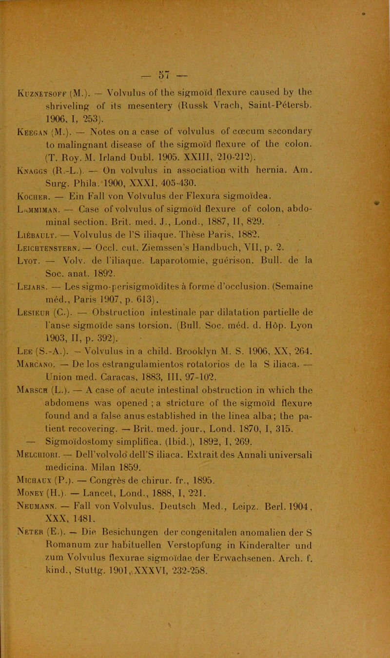 * t Kuznetsoff (M.). — Volvulus of the sigmoïd llcxurc caused by the shriveling oi‘ ils mesentery (Russk Vrac.h, Sainl-Pétersb. 1906, I, 253). Keegan (M.). — Notes on a case of volvulus of cæcum sacondary lo malingnant disease of the sigmoïd flexure of the colon. (T. Roy. M. Irland Dubl. 1905. XXIII, 210-212). Knaggs (R.-L.). — On volvulus in association-with hernia. Am. Surg. Phila. 1900, XXXI, 405-430. Kocher. — Ein Fall von Volvulus der Flexura sigmoïdea. LxMmiman. — Case of volvulus of sigmoïd llexure of colon, abdo- minal section. Brit. med. J., Lond., 1887, II, 829. Liébault. — Volvulus de l’S iliaque. Thèse Paris, 1882. Leicqtenstern. — Occl. eut. Ziemssen’s Iiandbuch, Vil, p. 2. Lyot. — Volv. de l’iliaque. Laparotomie, guérison. Bull, de la Soc. anat. 1892. Lejars. — Les sigmo-perisigmoïdites à forme d’occlusion. (Semaine méd., Paris 1907, p. 613). Lesieur (C.). — Obstruction intestinale par dilatation partielle de l'anse sigmoïde sans torsion. (Bull. Soc. méd. d. Hôp. Lyon 1903, II, p. 392). Lee (S.-A.). — Volvulus in a child. Brooklyn .M. S. 1906, XX, 264. Marcano. — De los estrangulamientos rotatorios de la S iliaca. — Union med. Caracas, 1883, III, 97-102. Marsch (L.). — A case of acute intestinal obstruction in which the abdomens was opened ; a stricture of the sigmoïd flexure found and a false anus established in the linea alba; the pa- tient recovering. — Brit. med. jour., Lond. 1870, I, 315. — Sigmoïdostomy simplifica. (Ibid.), 1892, I, 269. Melcriori.— Dell’volvolo dell’S iliaca. Extrait des Annali universali medicina. Milan 1859. Michaux (P.). — Congrès de chirur. fr., 1895. Money (H.). — Lancet, Lond., 1888, I, 221. Neumann. — Fall von Volvulus. Deutsch Med., Leipz. Berl.1904, XXX, 1481. Neter (E.). — Die Besichungen der congenitalen anomalien der S Romanum zur habituellen Verstopfung in Kinderalter und zum Volvulus flexurae sigmoïdae der Erwachsenen. Arch. I'. kind., Stuttg. 1901, XXXVI, 232-258.
