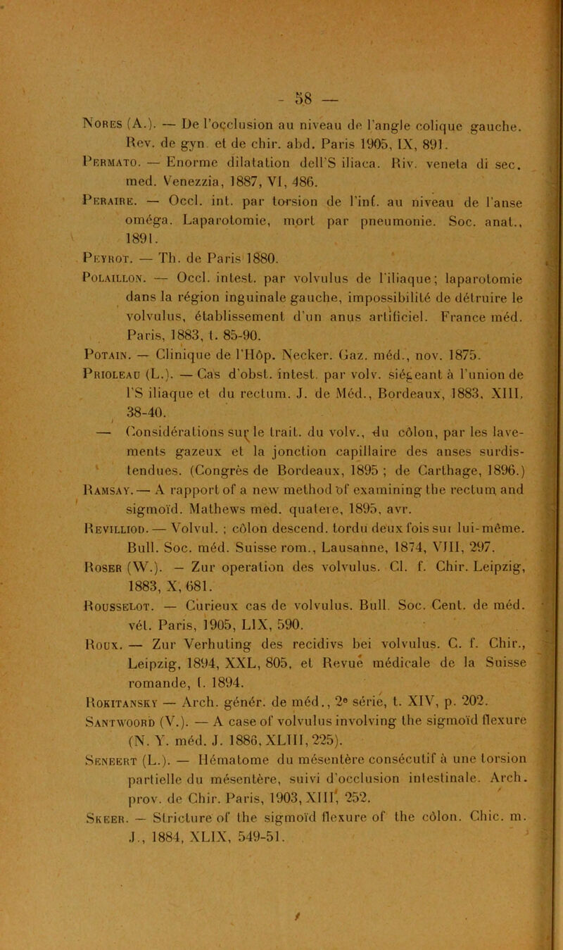 Nores (A.). — De l’oçclusion au niveau de l'angle colique gauche. Rev. de gyn et de chir. abd. Paris 1905, IX, 891. Permato. — Enorme dilatation dcll'S iliaca. Riv. veneta di sec. med. Venezzia, 1887, VI, 486. Peraire. — Occl. int. par torsion de Tint, au niveau de l’anse oméga. Laparotomie, mort par pneumonie. Soc. anal., 1891. Pkyrot. — Th. de Paris 1880. Polaillon. — Occl. intest, par volvulus de l'iliaque; laparotomie dans la région inguinale gauche, impossibilité de détruire le volvulus, établissement d’un anus artificiel. France méd. Paris, 1883, t. 85-90. * Potain. — Clinique de l’Hôp. Necker. Gaz. méd., nov. 1875. Priolead (L.). —Cas d’obst. intest, par volv. siégeant à l’union de l’S iliaque et du rectum. J. de Méd., Bordeaux, 1883, XIII, 38-40. t — Considérations éuç le trait, du volv., du côlon, par les lave- ments gazeux et la jonction capillaire des anses surdis- tendues. (Congrès de Bordeaux, 1895 ; de Carthage, 1896.) Ramsay.— A rapport of a new method Of examining the rectum and sigmoïd. Mathews med. quatere, 1895, avr. Revilliod. — Volvul. ; côlon descend, tordu deuxfoissur lui-môme. Bull. Soc. méd. Suisse rom., Lausanne, 1874, VIII, 297. Roser (W.). — Zur operation des volvulus. CI. f. Chir. Leipzig, 1883, X, 681. Rousselot. — Curieux cas de volvulus. Bull. Soc. Cent, de méd. vél. Paris, 1905, L1X, 590. Roux. — Zur Verhuting des recidivs bei volvulus. C. f. Chir., Leipzig, 1894, XXL, 805, et Revue médicale de la Suisse romande, t. 1894. Rokitaxsky — Arch. génér. de méd., 2e série, t. XIV, p. 202. Santwoord (V.). — A case ol’ volvulus involving the sigmoïd flexure (N. Y. méd. J. 1886, XLII 1,225). Seneert (L.). — Hématome du mésentère consécutif à une torsion partielle du mésentère, suivi d'occlusion intestinale. Arch. prov. de Chir. Paris, 1903, XIII* 252. Skeer. — Striclure of the sigmoïd flexure of the côlon. Chic. m. J., 1884, XLLX, 549-51. /