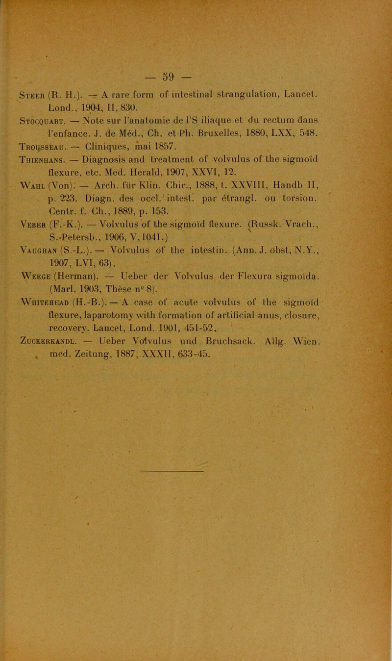 Steer (R. H.). — A rare form of intestinal strangulation, Lancet. Lond., 1904, II, 830. Stocquart. — Note sur l’anatomie de l’S iliaque et du rectum dans l’enfance. J. de Méd., Ch. et Pli. Bruxelles, 1880, LXX, 548. Trousseau. — Cliniques, mai 1857. Tiiienhans. — Diagnosis and treatment of volvulus of the sigmoïd flexure, etc. Med. Herald, 1907, XXVI, 12. Warl (Von). — Arch. für Klin. Chir., 1888, t. XXVIII, Handb II, p. 223. Diagn. des occl.'intest, par étrangl. ou torsion. Centr. f. Ch., 1889, p. 153. Veber (F.-K.). — Volvulus of the sigmoïd flexure. (Russk. Vrach., S.-Petersb., 1906, V, 1041.) Vaughan (S.-L.).— Volvulus of the intestin. (Ann. J. obst, N.Y., 1907, LVI, 63). Weege (Herman). — Ueber der Volvulus der Flexura sigmoïda. (Mari. 1903, Thèse n° 8). Whitehead (H.-B.). — A case of acute volvulus of the sigmoïd flexure, laparotomy with formation of artificial anus, closure, recovery. Lancet, Lond. 1901, 451-52. Zuceerkaxdl. — Ueber Volvulus und Bruchsack. Allg. Wien. med. Zeitung, 1887, XXXII, 633-45.