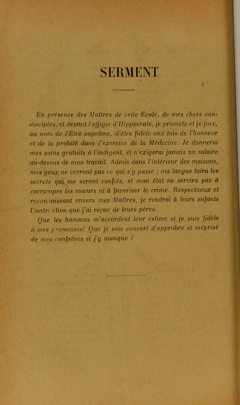 SERMENT 0 4 En présence des Maîtres de celle Ecole, de mes chers con- disciples, et devant l'effigie d'Hippocrate, je promets et je jur e, au nom de l'Etre suprême, d'être fidèle aux lois de l'honneur et de la probité dans l’exercice de la Médecine. Je donnerai mes soins gratuits à l'indigent, et n'exigerai jamais un. salaire au-dessus de mon travail. Admis dans l’intérieur des maisons, mes yeux ne verront pas ce qui s'y passe ; ma langue taira les secrets qui me seront confiés, et mon état ne servira pas à corrompre les mœurs ni à favoriser le crime. Respectueux et reconnaissant envers mes Maîtres, je rendrai à leurs enfants l'instruction que j'ai reçue de leurs pères. Que les hommes m’accordent leur estime si je suis fidèle à mes p romesses! Que je sois couvert d opprobre et méprisé de mes confrères si j’y manque 1