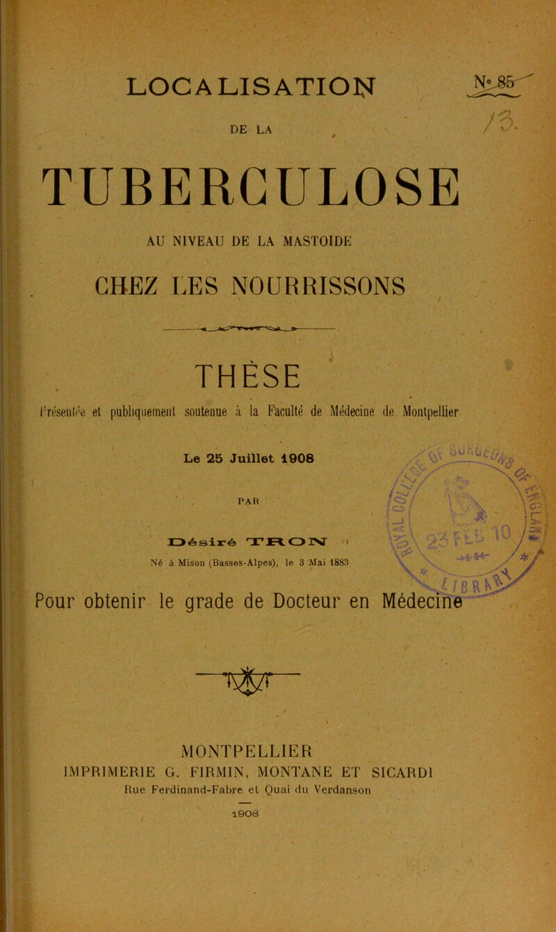 LOCALISATION DE LA TUBERCULOSE AU NIVEAU DE LA MASTOIDE CHEZ r.ES NOURRISSONS THÈSE JTf'seiitôe et publiquement soutenue à la Faculté de Médecine de Montpellier Le 25 Juillet 1908 ' PAR lZ>ésix-é> o Né à Mison (Basses-Alpes), le 3 Mai 1883 Pour obtenir le grade de Docteur en 1 MONTPELLIER IMPRIMERIE G. FIRMIN, MONTANE ET SICARDl Rue Ferdinand-Fabre el Quai du Verdanson 1908