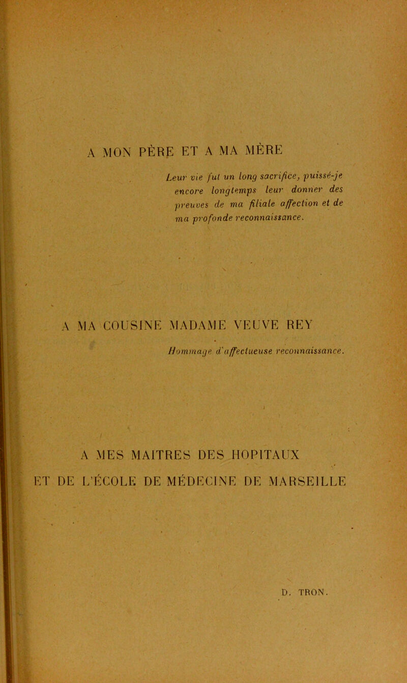 A MON PÈRE ET A MA MÈRE Leur vie fut un long sacrifice, puissé-je encore longtemps leur donner des preuves de ma filiale affection et de ma profonde reconnaissance. i \ A MA COUSINE MADAME VEUVE REY Hommage d'affectueuse reconnaissance. I J A MES MAITRES DES HOPITAUX ET DE L’ÉCOLE DE MÉDECINE DE MARSEILLE