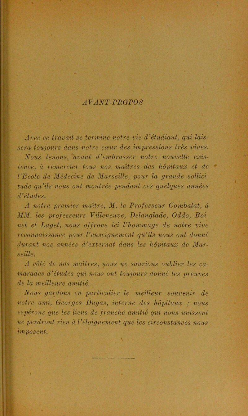 AVANT-PROPOS V . i \ y £ 9- f ! i'. f ■ * ) t i i 1 ! l' fl-5 ‘J ’î ■ ÿ !>■- ■ Avec ce travail se termine notre vie d’étudiant, qui lais- sera toujours dans notre cœur des impressions très vives. Nous tenons, ^'avant d’embrasser notre nouvelle exis- tence, à remercier tous nos maîtres des hôpitaux et de rEcole de Médecine de Marseille, pour la grande sollici- tude qu’ils nous ont montrée pendant ces quelques années d’études. A notre premier maître, M. le Professeur Gomhalat, à MM. les professeurs Villeneuve, Delanglade, Oddo, Boi- net et Laget, nous offrons ici l’hommage de notre vive reconnaissance pour l’enseignement qu’ils nous ont donné durant nos années d’externat dans les hôpitaux de Mar- seille. A côté de nos maîtres, nous ne saurions oublier les ca- marades d’études qui nous ont toujours donné les preuves de la meilleure amitié. Nous gardons en particxilier le meilleur souvenir de notre ami, Georges Dugas, interne des hôpitaux ; nous espérons que les liens de franche amitié qui nous unissent ne perdront rien à Véloignement que les circonstances nous imposent. ’ \