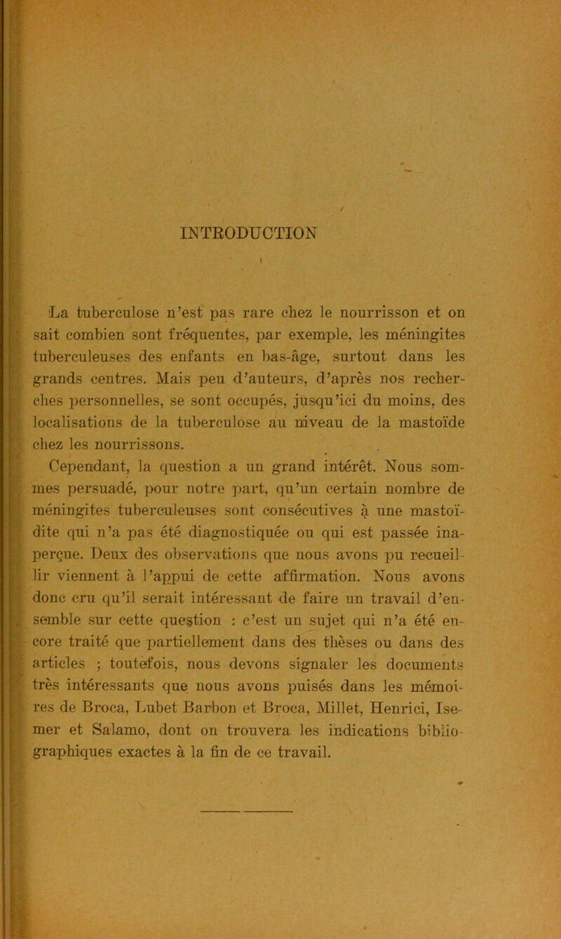 INTRODUCTION La tuberculose n’est pas rare chez le nourrisson et on : sait combien sont fréquentes, par exemple, les méningites ; tuberculeuses des enfants en bas-âge, surtout dans les grands centres. Mais peu d’auteurs, d’après nos recher- ches personnelles, se sont occupés, jusqu’ici du moins, des ; localisations de la tuberculose au niveau de la mastoïde chez les nourrissons. Cependant, la question a un grand intérêt. Nous som- mes persuadé, pour notre part, qu’un certain nombre de ' méningites tuberculeuses sont consécutives à une mastoï- > dite qui n’a pas été diagnostiquée ou qui est passée ina- ^ perçue. Deux des observations que nous avons pu recueil- ' lir viennent à l’axrpui de cette affirmation. Nous avons ■ % ; donc cru qu’il serait intéressant de faire un travail d’en- semble .sur cette question : c’e.st un .sujet qui n’a été en- r: core traité que partiellement dans des thèses ou dans des V articles ; toutefois, nous devons signaler les documents très intéressants que nous avons puisés dans les mémoi- res de Broca, Lubet Barbon et Broca, Millet, Henri ci, Ise- mer et Salamo, dont on trouvera les indications biblio- graphiques exactes à la fin de ce travail.