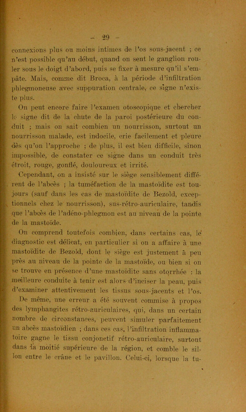 connexions plus ou moins intimes de l’os sous-jacent ; ce n’est possible qu’au début, quand on sent le ganglion rou- ler sous le doigt d’abord, puis se fixer à mesure qu’il s’em- pâte. Mais, comme dit Broca, à la période d’infiltration plilegmoneuse avec suppuration centrale^ ce signe n’exis- te plus. On peut encore faire l’examen otoscopique et cliercher le- signe dit de la chute de la paroi postérieure du con- duit ; mais on sait combien un nourrisson, surtout un nourrisson malade, est indocile, erie facilement et pleure dès qu’on l’approche ; de plus, il est bien difficile, sinon impossible, de constater ce signe clans un conduit très étroit, rouge, gonflé, douloureux et irrité. Cependant, on a insisté sur le siège sensiblement diffé- rent de l’abcès ; la tuméfaction de la mastoïdite est tou- jours (sauf dans les cas de mastoïdite de Bezold, excep- tionnels chez le nourrisson), sus-rétro-auriculaire, tandis que l’abcès de l’adéno-phlegmon est au niveau de la pointe de la mastoïde. On comprend toutefois combien, dans certains cas, le' diagmostic est délicat, en particulier si on a affaire à une mastoïdite de Bezold, dont le siège est justement à peu près au niveau de la pointe de la mastoïde, ou bien si on se trouve en présence d’une mastoïdite sans otqrrhée : la meilleure conduite à tenir est alors d’inciser la peau, puis d’examiner attentivement les tissus sous-jacents et l’os. De même, une erreur a été souvent commise à propos des l}unx3hangites rétro-auriculaires, ciui, dans un certain nombre de circonstances, peuvent simuler parfaitement un abcès mastoïdien ; dans ces cas, l’infiltration inflamma- toire gagne le tissu conjonetif rétro-auriculaire, surtout dans ik moitié supérieure de la région, et comble le sil- lon entre le crâne et le pavillon. CeluDci, lorsque la tu-
