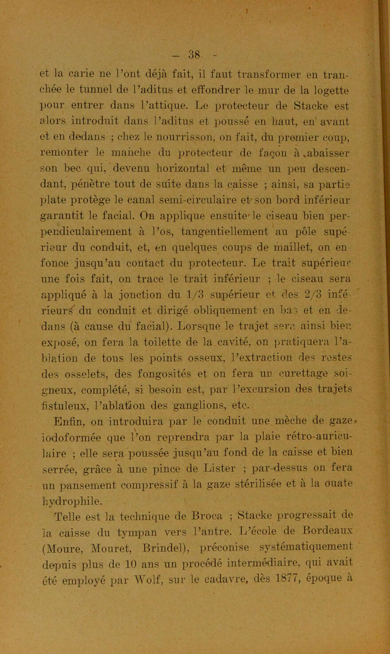 et la carie ne l’ont déjà fait, il faut transformer en tran- chée le tunnel de l’aditus et etfondrer le mur de la logette pour entrer dans l’attique. Ije protecteur de Stacke est alors introduit dans l’aditus et poussé en haut, en avant et en dedans ; chez le nourrisson, on fait, du premier coup, remonter le mah(*he du protecteur de façon à .abaisser son bec qui, devenu horizontal et même un peu descen- dant, pénètre tout de suite dans la caisse ; ainsi, sa partie plate protège le canal semi-circulaire eh son bord inférieur garantit le facial. On apiDÜque ensuite’le ciseau bien per- X)endiculairement à l’os, tangentiellement au pôle supé rieur du conduit, et, en quelques coups de maillet, on en fonce jusqu’au contact du i^rotecteur. Le trait supérieur une fois fait, on trace le trait inférieur ; le ciseau sera apjhiqué à la jonction du 1/3 supérieur ci des 2/3 infé rieur^ du conduit et dirigé obliquement en Ija:; et en de- dans (à cause du facial). Lorsque le trajet sera ainsi bien exposé, 011 fera la toilette de la cavité, on pratiquera l’a- blation de tous les points osseux, l’extraction des restes des osselets, des fongosités et on fera un curettage soi- gneux, complété, si besoin est, par 1 ’excursion des trajets hstuleux, l’ablation des ganglions, etc. Enfin, on introduira par le conduit une mèche de gaze, iodoformée que l’on reprendra par la plaie rétro-auricu- laire ; elle sera poussée jusqu’au fond de la caisse et bien serrée, grâce à une pince de Lister ; par-dessus on fera un pansement compressif à la gaze stérilisée et à la ouate hydrophile. Telle est la technique de Broca ; Stacke p>rogressait de la caisse du tympan vers l’antre. L’école de Bordeaux (Moure, Mouret, Brindel), préconise systématiquement depuis plus de 10 ans un procédé intermédiaire, qui avait été employé par Wolf, sur le cadavre, dès 18/7, éj^oque a