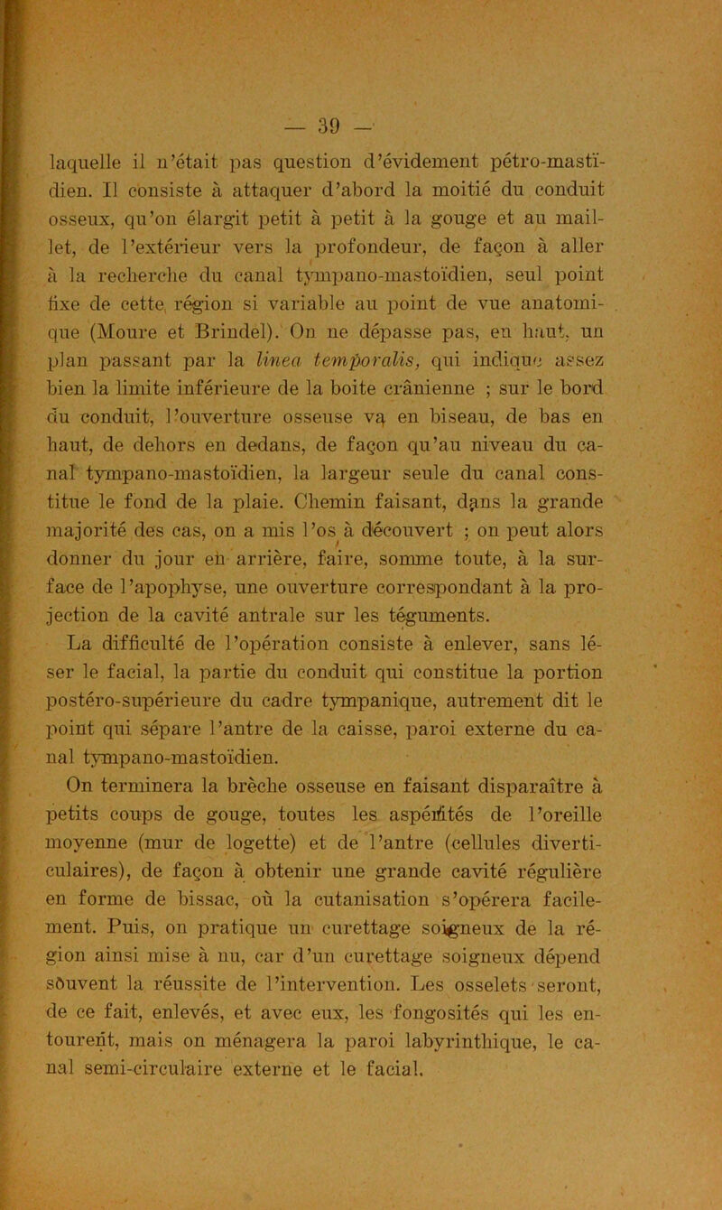 laquelle il n’était pas question d’évidement pétro-mastï- dien. Il consiste à attaquer d’abord la moitié du conduit osseux, qu’on élargit petit à petit à la gouge et au mail- let, de l’extérieur vers la profondeur, de façon à aller à la reclierclie du canal tjunpano-mastoïdien, seul point fixe de cette, région si variable au point de vue anatomi- que (Moure et Brindel). On ne dépasse pas, en haut, un plan passant par la linea temporalis, qui indique assez bien la limite inférieure de la boite crânienne ; sur le bord du conduit, l’ouverture osseuse vq en biseau, de bas en haut, de dehors en dedans, de façon qu’au niveau du ca- nal tympano-mastoïdien, la largeur seule du canal cons- titue le fond de la plaie. Chemin faisant, dqns la grande majorité des cas, on a mis l’os à découvert ; on peut alors donner du jour eh arrière, faire, somme toute, à la sur- face de 1 ’apophyse, une ouverture correspondant à la pro- jection de la cavité antrale sur les téguments. La difficulté de l’opération consiste à enlever, sans lé- ser le facial, la partie du conduit qui constitue la portion postéro-supérieure du cadre tympanique, autrement dit le point qui sépare l’antre de la caisse, paroi externe du ca- nal tympano-mastoïdien. On terminera la brèche osseuse en faisant disparaître à petits coups de gouge, toutes les aspérités de l’oreille moyenne (mur de logette) et de l’antre (cellules diverti- culaires), de façon à obtenir une grande cavité régulière en forme de bissac, où la cutanisation s’opérera facile- ment. Puis, on pratique un curettage soigneux de la ré- gion ainsi mise à nu, car d’un curettage soigneux dépend sôuvent la réussite de l’intervention. Les osselets seront, de ce fait, enlevés, et avec eux, les fongosités qui les en- tourent, mais on ménagera la paroi labyrinthique, le ca- nal semi-circulaire externe et le facial.