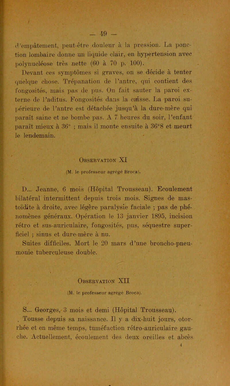 - A‘9 - / t d’empâtement, peut-être douleur à la pression. La ponc- tion lombaire donne un liquide clair, en hypertension avec polynucléose très nette (60 à 70 p, 100). Devant ces symptômes si graves, on se décide à tenter quelque chose. Trépanation de l’antre, qui contient des fongosités, mais pas de pus. On fait sauter la paroi ex- terne de l’aditus. Fongosités dans la caisse. La paroi su- périeure de l’autre est détachée jusqu’à la dure-mère qui l^araît saine et ne bombe pas. A 7 heures du soir, l’enfant paraît mieux à 36° ; mais il monte ensuite à 36°8 et meurt le lendemain. I \ ' Observation XI (M. le professeur agrégé Broca). t D... Jeanne, 6 mois (Hôpital Trousseau). Ecoulement bilatéral intermittent depuis trois mois. Signes de mas- toïdite à droite, avec légère paralysie faciale ; pas de phé- nomènes généraux. Opération le 13 janvier 1895, incision rétro et sus-auriculaire, fongosités, pus, séquestre super- ficiel ; sinus et dure-mère à nu. Suites difficiles. Mort le 20 mars d’une broncho-pneu- monie tuberculeuse double. I Observation XII (M. le professeur agrégé Broca). S... Georges,-3 mois et demi (Hôpital Trousseau). . Tousse depuis sa naissance. Il y a dix-huit jours, otor- rhée et en même temps, tuméfaction rétro-auriculaire gau- che. Actuellement, écoulement des deux oreilles et abcès 4