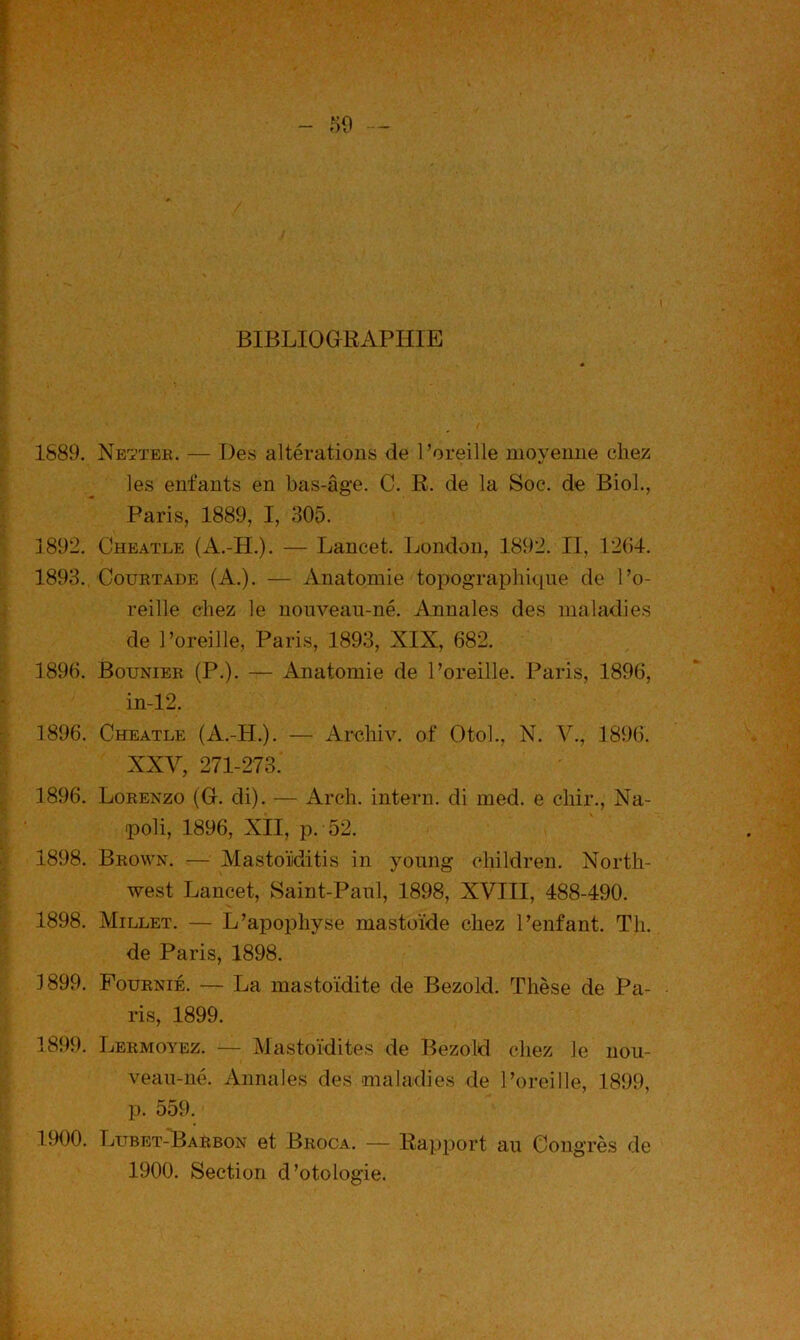 BIBLIOGRAPHIE 1889. Newtek. — Des altérations de l’oreille moyenne chez les enfants en bas-âge. C. R. de la Soc. de Biol., Paris, 1889, I, 305. J 892. Cheatle (A.-H.). — Lancet. London, 1892. II, 1204. 1893. CouRTADE (A.). — Anatomie topographique de l’o- reille chez le nouveau-né. Annales des maladies de l’oreille, Paris, 1893, XIX, 682. 1896. Bounier (P.). — Anatomie de l’oreille. Paris, 1896, in-12. 1896. Cheatle (A.-H.). — Arehiv. of Otoh, N. V., 1896. XXV, 271-273. 1896. Lorenzo (G. di). — Arch. intern. di med. e chir., Na- poli, 1896, XII, p. 52. 1898. Brown. — Mastoïditis in young children. North- west Lancet, Saint-Paul, 1898, XVIII, 488-490. 1898. Millet. — L’apophyse mastoïde chez l’enfant. Th. de Paris, 1898. 1899. Fournie. — La mastoïdite de Bezold. Thèse de Pa- ris, 1899. 1899. Lermoyez. — Mastoïdites de Bezold chez le nou- veau-né. Annales des maladies de l’oreille, 1899, p. 559. 1900. Lubet-Harbon et Broca. — Rapport au Congrès de 1900. Section d’otologie.