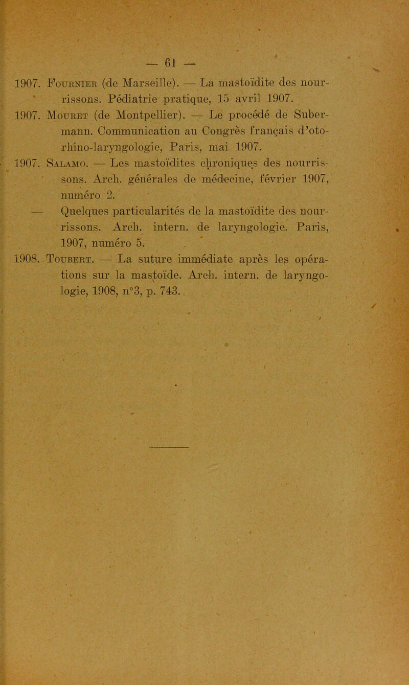 1907. Fournier (de Marseille). — La mastoïdite des noiir- ' rissons. Pédiatrie pratique, 15 avril 1907. 1907. Mouret (de Montpellier). — Le procédé de Suber- mann. Communication au Congrès français d’oto- rliino-larjmgologie, Paris, mai 1907. 1907. Salamo. — Les mastoïdites clironiques des nourris- sons. Arcb. générales de médecine, février 1907, « numéro 2. ’ • . — Quelques particularités de la mastoïdite des nour- rissons. Arcb. intern. de laiyngologie. Paris, 1907, numéro 5. 1908. Toubert. — La suture immédiate après les opéra- tions sur la mastoïde. Arcb. intern. de laryngo- logie, 1908, n°3, p. 743.. > • \ •