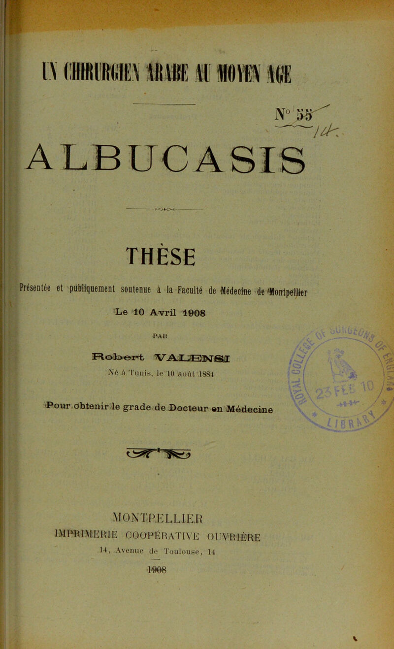 THÈSE Présentée et publiquement soutenue à la Faculté de Médecine de 'Montpellier Le 10 Avril 1908 PAR FloL>or*t V ALENS1 Xé à Tunis, le 10 août 1881 Pour obtenir le grade de Docteur en Médecine oU \ -;.y '• 1 n ! 7A , i. il) ../S i ; a MONTPELLIER IMPRIMERIE COOPERATIVE OUVRIÈRE 14, Avenue de Toulouse, 14 1-908 v