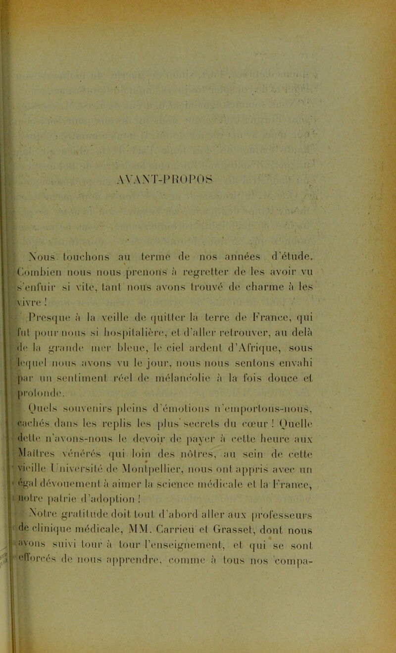 AVANT-PROPOS Nous touchons au terme de nos années d'étude, « ■ Combien nous nous prenons à regretter de les avoir vu s’enfuir si vite, tant nous avons trouvé de charme à les • » vivre ! Presque à la veille de quitter la terre de France, qui fut pour nous si hospitalière, el d’aller retrouver, au delà de la grande mer bleue, le ciel ardent d’Afrique, sous lequel nous avons vu le jour, nous nous sentons envahi par un sentiment réel de mélancolie à la fois douce et profond»'. Quels souvenirs pleins d’émotions n'emportons-nous, cachés dans les replis les plus'secrets du cœur! Quelle dette n’avons-nous le devoir de payer à cette heure aux Maîtres vénérés qui loin des nôtres, au sein de cette vieille l uiversité de Montpellier, nous ont appris avec un égal dévouement à aimer la science médicale el la France, notre patrie d’adoption ! * Notre gratitude doit tout d’abord aller aux professeurs de clinique médicale, MM. Carrieu et Grasset1, dont nous avons suivi tour à tour l’enseignement, et qui se sont eflorcés de nous apprendre, comme à tous nos compa-