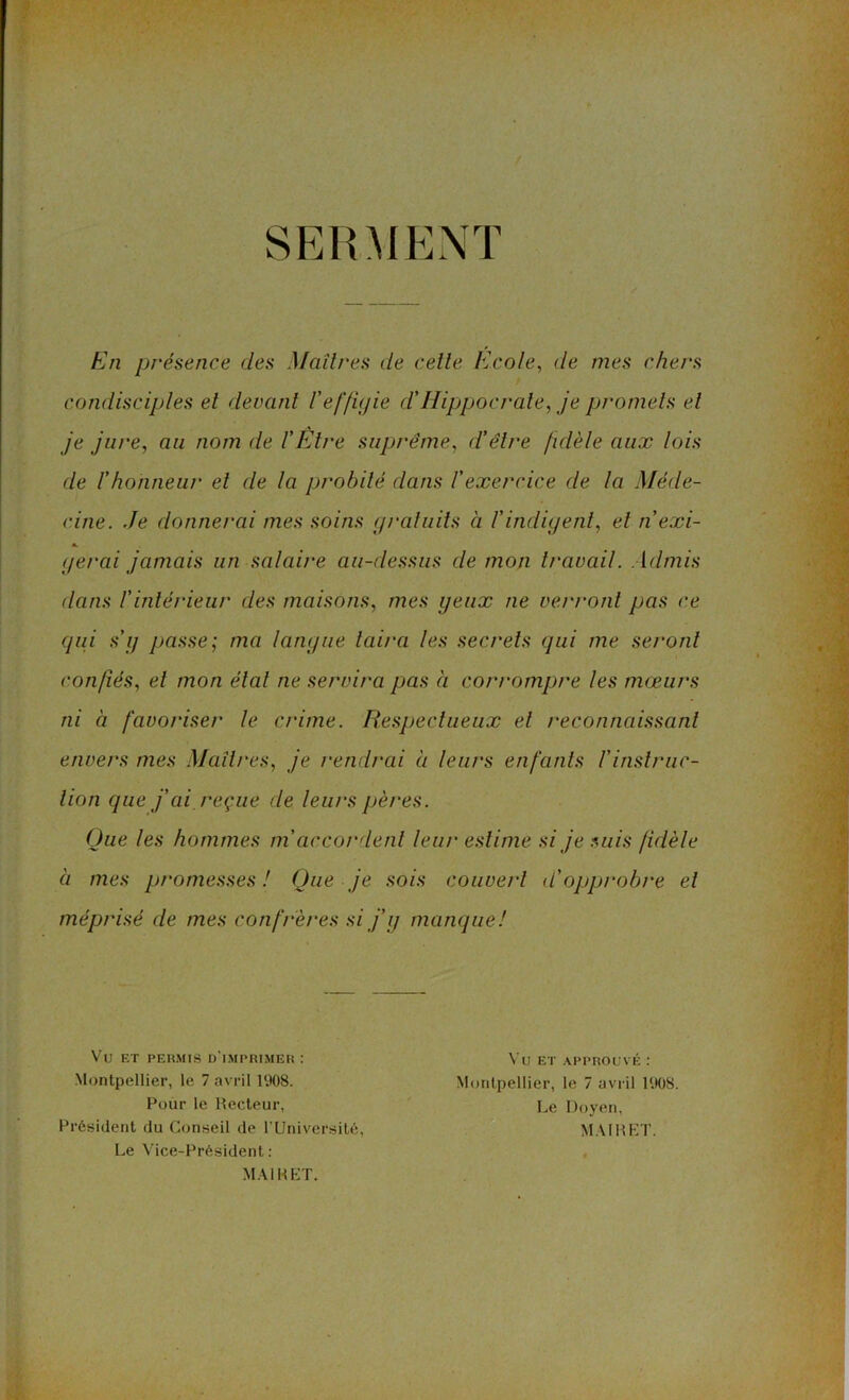 SERMENT En présence des Maîtres de cette Ecole, de mes chers condisciples et devant l'effigie d’Hippocrate, je promets et je jure, au nom de l’Être suprême, d’être fidèle aux lois de l’honneur et de la probité dans l'exercice de la Méde- cine. Je donnerai mes soins gratuits à l'indigent, et n’exi- a. gérai jamais un salaire au-dessus de mon travail. Admis dans l'intérieur des maisons, mes yeux ne verront pas ce qui s'g passe; ma langue taira les secrets qui me sei'onl confiés, et mon étal ne servira pas à corrompre les mœurs ni à favoriser le crime. Respectueux et reconnaissant envers mes Maîtres, je rendrai à leurs enfants l'instruc- tion que j’ai, reçue de leurs pères. Que les hommes m accordent leur estime si je suis fidèle à mes promesses ! Que je sois couvert d'opprobre et méprisé de mes confrères si j'g manque! Vu ET PERMIS D IMPRIMER : Montpellier, le 7 avril 1908. Pour le Recteur, Président du Conseil de l’Université, Le Vice-Président : MAI R ET. Vu ET APPROUVÉ : Montpellier, le 7 avril 1908. Le Doyen, MAI R ET.