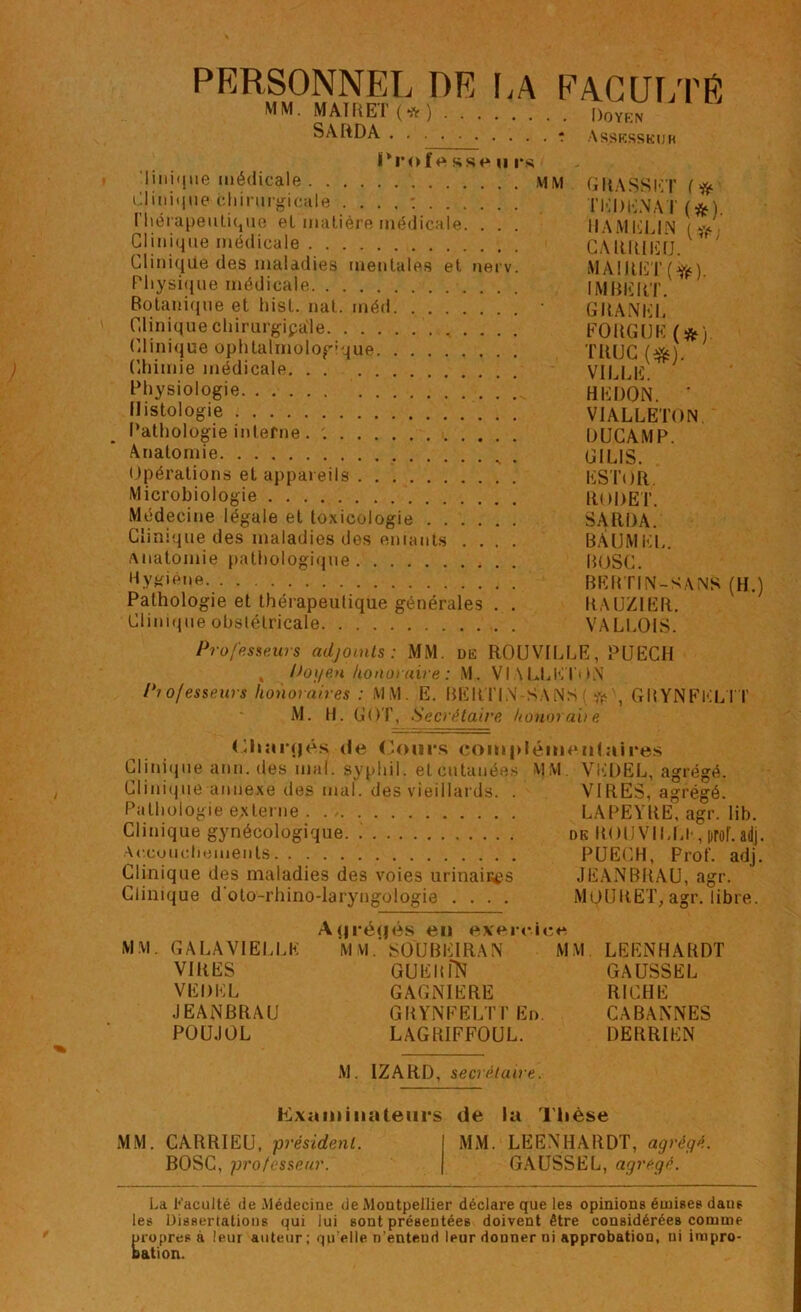 PERSONNEL DE LA FACULTÉ ”** MATRET (* ) Li MM. Doyen Assesseur IM’offt sst* h rs linique médicale MM GltASSET (# Clinique chirurgicale . ... : TKDENAT (*L l'hérapeulique et matière médicale. . . . HAMELIN Clinique médicale CARRIEfJ.V  Cliniqile des maladies mentales et nerv. MAIRET (jfë) Physique médicale IMBERT. Botanique et hist. nat. méd • GRANEL Cliniquechirurgipale FOUGUE (*) Clinique ophtalmologique TRUC (^). Chimie médicale viLLIî Physiologie ! ! HE DON. ' Histologie VIALLETON Pathologie interne . DUCAMP Anatomie . G1LIS. Opérations et appareils ESTOR. Microbiologie RODET. Médecine légale et toxicologie SARDA. Clinique des maladies des entants .... BAUMEL. Anatomie pathologique BOSC. Hygiène BEBTIN-SANS (H.) Pathologie et thérapeutique générales . . RAUZIER. Clinique obstétricale VALLOIS. Professeurs adjoints: MM. de ROUVILLE, PUECH , Poi/en honoraire : M. VIALLETON Pi o/esseurs honoraires : MM. E. BERTIN SANS ( * , GRYNFELTT M. H. GO T, Secrétaire honorabe (Hiartjés de Cours complémentaires Clinique ann. des mal. syphil. et cutanées MM VEDEL, agrégé. Clinique annexe des mal. des vieillards. . VIRES, agrégé. Pathologie externe LAPEYRE, agr. lib. Clinique gynécologique. de ROU VÏLLI-, proL ad]. Accouchements PUECH, Prof. adj. Clinique des maladies des voies urinaiües JEANBRAU, agr. Clinique d oto-rhino-laryngologie .... MOURET, agr. libre. MM. GALAVIELLK VIRES VEDEL JEANBRAU POUJOL Acjréflés en exercice M vi. SOU BEI RA N MM GUEItfN GAGNIERE GRYNFELTT En. LAGRIFFOUL. LEENHARDT GAUSSEE RICHE CABANNES DERRIEN M. IZARD, secrétaire. l^xnminnletirs de la Thèse MM. CARRIEU, président. BOSC, professeur. MM. LEENHARDT, agrégé. GAUSSE L, agrégé. i.a Faculté de .Médecine de Montpellier déclare que les opinions émises dans les Dissertations qui lui sont présentées doivent être considérées comme propres à leur auteur; qu elle n’enteud leur donner ni approbation, ni impro- bation.