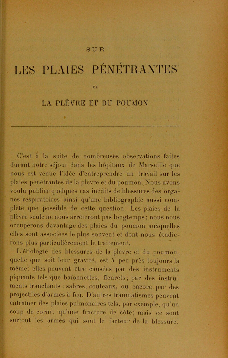 SUR LES PLAIES PÉNÉTRANTES DE LA PLÈVRE ET DU POUMON ♦ ! C’est à la suite de nombreuses observations faites durant notre séjour dans les hôpitaux de Marseille que nous est venue l'idée d’entreprendre un travail sur les plaies pénétrantes de la plèvre et du poumon. Nous avons voulu publier quelques cas inédits de blessures des orga- nes respiratoires ainsi qu’une bibliographie aussi com- plète que possible de cette question. Les plaies de la plèvre seule ne nous arrêteront pas longtemps; nous nous occuperons davantage des plaies du poumon auxquelles elles sont associées le plus souvent et dont nous étudie- rons plus particulièrement le traitement. L’étiologie des blessures de la plèvre et du poumon, quelle que soit leur gravité, est à peu près toujours la même; elles peuvent être causées par des instruments piquants tels que baïonnettes, fleurets; par des instru- ments tranchants : sabres, couteaux, ou encore par des projectiles d’ai mes à feu. D’autres traumatismes peuvent entraîner des plaies pulmonaires tels, par exemple, qu’un coup de corne, qu’une fracture de côte; mais ce sont surtout les armes qui sont le facteur de la blessure.
