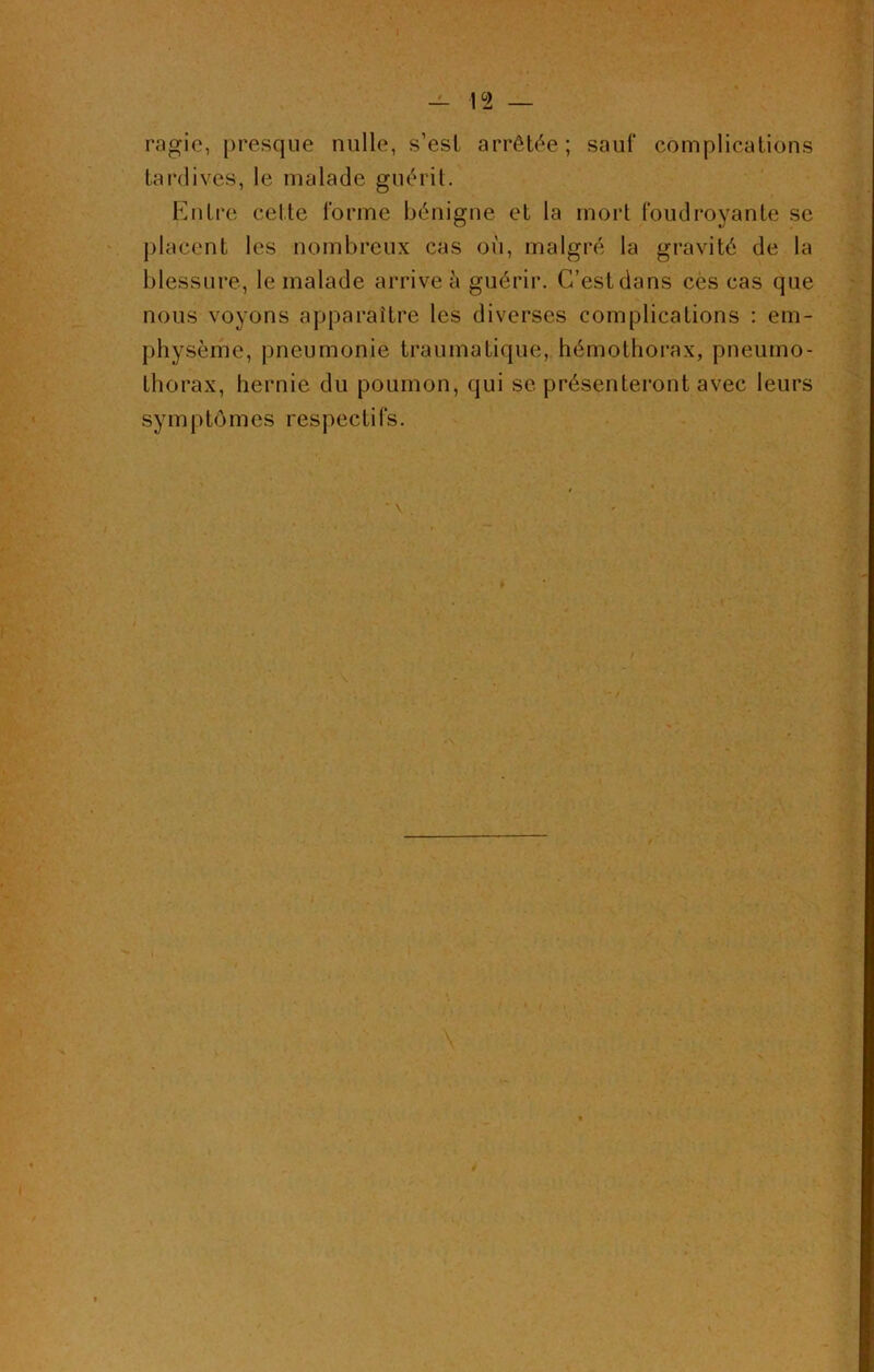 _ 12 ragic, presque nulle, s’est arrêtée; sauf complications tardives, le malade guérit. Entre cette l'orme bénigne et la mort foudroyante se placent les nombreux cas où, malgré la gravité de la blessure, le malade arrive à guérir. C’est dans ces cas que nous voyons apparaître les diverses complications : em- physème, pneumonie traumatique, hémothorax, pneumo- thorax, hernie du poumon, qui se présenteront avec leurs symptômes respectifs. I