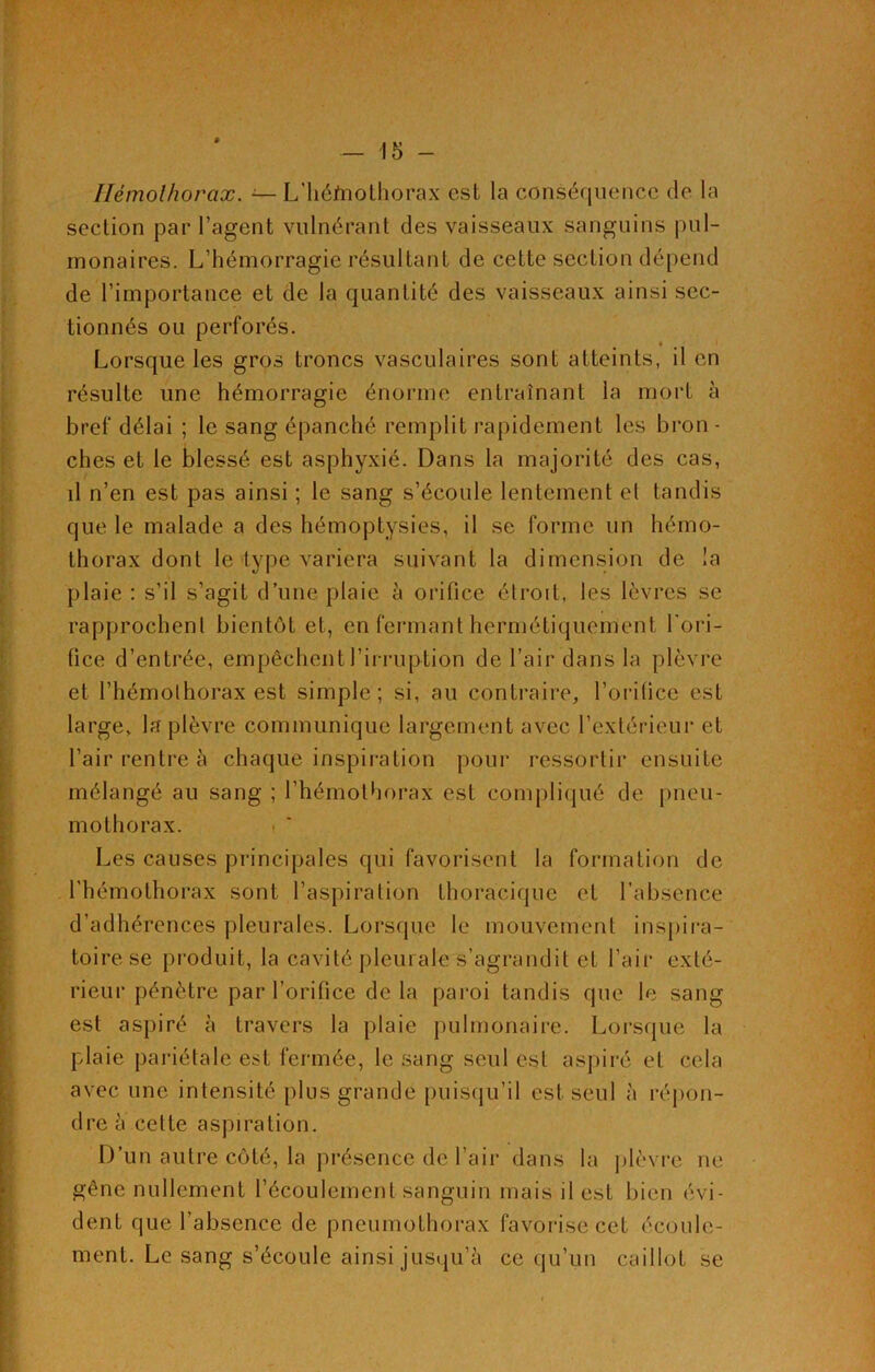 Ilémolhorax. —- L’héfnothorax est la conséquence de la section par l’agent vulnérant des vaisseaux sanguins pul- monaires. L’hémorragie résultant de cette section dépend de l’importance et de la quantité des vaisseaux ainsi sec- tionnés ou perforés. Lorsque les gros troncs vasculaires sont atteints, il en résulte une hémorragie énorme entraînant la mort à bref délai ; le sang épanché remplit rapidement les bron - ches et le blessé est asphyxié. Dans la majorité des cas, il n’en est pas ainsi ; le sang s’écoule lentement el tandis que le malade a des hémoptysies, il se forme un hémo- thorax dont le type variera suivant la dimension de la plaie : s’il s’agit d’une plaie 5 orifice étroit, les lèvres se rapprochent bientôt et, en fermant hermétiquement l'ori- fice d’entrée, empêchent l’irruption de l’air dans la plèvre et l’hémothorax est simple; si, au contraire, l’orifice est large, la plèvre communique largement avec l’extérieur et l’air rentre à chaque inspiration pour ressortir ensuite mélangé au sang ; l’hémothorax est compliqué de pneu- mothorax. Les causes principales qui favorisent la formation de l'hémothorax sont l’aspiration thoracique et l’absence d’adhérences pleurales. Lorsque le mouvement inspira- toire se produit, la cavité pleurale s’agrandit et l’air exté- rieur pénètre par l’orifice de la paroi tandis que le sang est aspiré à travers la plaie pulmonaire. Lorsque la plaie pariétale est fermée, le sang seul est aspiré et cela avec une intensité plus grande puisqu’il est seul à répon- dre a cette aspiration. D’un autre côté, la présence de l’air dans la plèvre ne gêne nullement l’écoulement sanguin mais il est bien évi- dent que l’absence de pneumothorax favorise cet écoule- ment. Le sang s’écoule ainsi jusqu’à ce qu’un caillot se