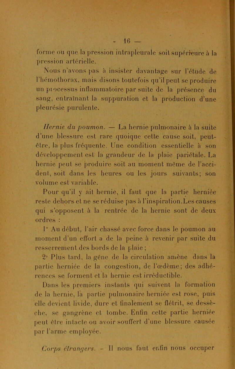 forme ou que la pression intrapleurale soit supérieure à la pression artérielle. Nous n’avons pas à insister davantage sur l’étude de l’hémothorax, mais disons toutefois qu’il peut se produire un processus inflammatoire par suite de la présence du sang, entraînant la suppuration et la production d’une pleurésie purulente. • .. V Hernie cln poumon. — La hernie pulmonaire à la suite d’une blessure est rare quoique cette cause soit, peut- être, la plus fréquente. Une condition essentielle à son développement est la grandeur de la plaie pariétale. La hernie peut se produire soit au moment même de l’acci- dent, soit dans les heures ou les jours suivants; son volume est variable. Pour qu’il y ait hernie, il faut que la partie herniée reste dehors et ne se réduise pas à l’inspiration.Les causes qui s’opposent à la rentrée de la hernie sont de deux ordres : 1° Au début, l’air chassé avec force dans le poumon au moment d’un effort a de la peine à revenir par suite du resserrement des bords de la plaie ; 2° Plus tard, la gêne de la circulation amène dans la partie herniée de la congestion, de l’œdème; des adhé- rences se forment et la hernie est irréductible. Dans les premiers instants qui suivent la formation de la hernie, la partie pulmonaire herniée est rose, puis elle devient livide, dure et finalement se flétrit, se dessè- che, se gangrène et tombe. Enfin cette partie herniée peut être intacte ou avoir souffert d’une blessure causée par l’arme employée. Corps étrangers. - Il nous faut enfin nous occuper