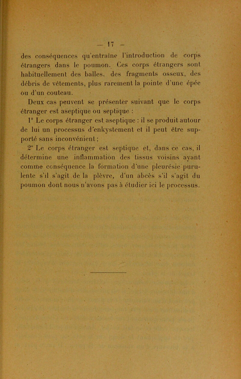 des conséquences qu’entraîne l’introduction de corps étrangers dans le poumon. Ces corps étrangers sont habituellement des balles, des fragments osseux, des débris de vêtements, plus rarement la pointe d’une épée ou d’un couteau. Deux cas peuvent se présenter suivant que le corps étranger est aseptique ou septique : lü Le corps étranger est aseptique : il se produit autour de lui un processus d’enkystement et il peut être sup- porté sans inconvénient; 2° Le corps étranger est septique et, dans ce cas, il détermine une inflammation des tissus voisins ayant comme conséquence la formation d’une pleurésie puru- lente s’il s’agit de la plèvre, d’un abcès s’il s’agit du poumon dont nous n’avons pas à étudier ici le processus.