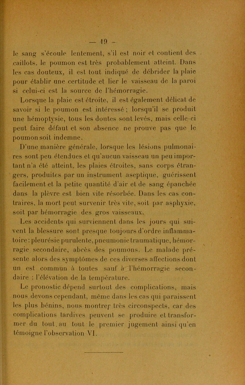 — ! 0 - le sang s’écoule lentement, s’il est noir et contient des caillots, le poumon est très probablement atteint. Dans les cas douteux, il est tout indiqué de débrider la plaie pour établir une certitude et lier le vaisseau de la paroi si celui-ci est la source de l’hémorragie. Lorsque la plaie est étroite, il est également délicat de savoir si le poumon est intéressé ; lorsqu’il se produit une hémoptysie, tous les doutes sont levés, mais celle-ci peut faire défaut et son absence ne prouve pas que le poumon soit indemne. D’une manière générale, lorsque les lésions pulmonai- res sont peu étendues et qu’aucun vaisseau un peu impor- tant n’a été atteint, les plaies étroites, sans corps étran- gers, produites par un instrument aseptique, guérissent facilement et la petite quantité d’air et de sang épanchée dans la plèvre est bien vite résorbée. Dans les cas con- traires, la mort peut survenir très vite, soit par asphyxie, soit par hémorragie des gros vaisseaux. Les accidents qui surviennent dans les jours qui sui- vent la blessure sont presque toujours d’ordre inflamma- toire: pleurésie purulente, pneumonie traumatique, hémor- ragie secondaire, abcès des poumons. Le malade pré- sente alors des symptômes de ces diverses affections dont un est commun à toutes sauf à l’hémorragie secon- daire : l’élévation de la température. Le pronostic dépend surtout des complications, mais nous devons cependant, même dans les cas qui paraissent les plus bénins, nous montrer très circonspects, car des complications tardives peuvent se produire et transfor- mer du tout.au tout le premier jugement ainsi qu’en témoigne l’observation VL