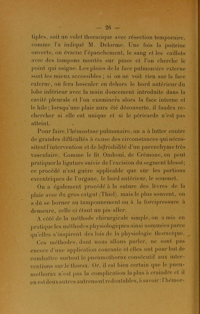 tiplos, soit un voici thoracique avec résection temporaire, comme l’a indiqué M. Delorme. Une fois la poitrine ouverte, on évacue l’épanchement, le sang et les caillots avec des tampons montés sur pince et l’on cherche le point qui saigne. Les plaies de la face pulmonaire externe sont les mieux accessibles ; si on ne voit rien sur la face externe, on fera basculer en dehors le bord antérieur du lobe inférieur avec la main doucement introduite dans la cavité pleurale et l’on examinera alors la face interne et le hile; lorsqu’une plaie aura été découverte, il faudra re- chercher si elle est unique et si le péricarde n’est pas atteint. Pour faire, l’hémostase pulmonaire, on a à lutter contre de grandes difficultés à cause des circonstances qui néces- sitentl’intervention etde la|friabilité d’un parenchyme très vasculaire. Gomme le fit Omboni, de Crémone, on peut pratiquer la ligature suivie de l’excision du segment blessé; ce procédé n’est guère applicable que sur les portions excentriques de l’organe, le bord antérieur, le sommet. On a également procédé l\ la suture des lèvres de la plaie avec du gros catgut (Thiel), mais le plus souvent, on a dû se borner au tamponnement ou à la forcipressure à demeure, celle ci étant un pis-aller. A côté de la méthode chirurgicale simple, on a mis en pratique les méthodes physiologiques ainsi nommées parce qu’elles s’inspirent des lois de la physiologie thoracique. Ces méthodes, dont nous allons parler, ne sont pas encore d’une application courante et elles ont pour but de combattre surtout le pneumothorax consécutif aux inter- ventions sur le thorax. Or, il est bien certain que le pneu- mothorax n’est pas la complication la plus a craindre et il en estdeuxautres autrement redoutables,à savoir: 1 hémor-