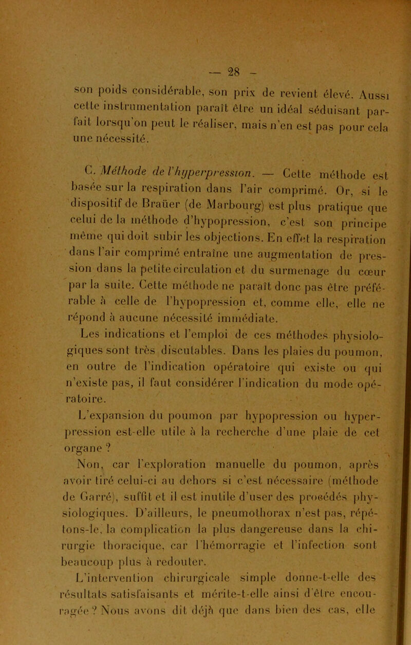 son poids considérable, son prix de revient élevé. Aussi cette instiumentalion paraît être un idéal séduisant par- iait lorsqu’on peut le réaliser, mais n’en est pas pour cela une nécessité. C. Méthode de Vhyperpression. — Celte méthode est basée sur la respiration dans l’air comprimé. Or, si le dispositif de Braüer (de Marbourg) 'est plus pratique que celui de la méthode d’hypopression, c’est son principe même qui doit subir les objections. En effet la respiration dans l’air comprimé entraîne une augmentation de pres- sion dans la petite circulation et du surmenage du cœur parla suile. Celte méthode ne paraît donc pas être préfé- rable à celle de l'hypopression et, comme elle, elle ne répond à aucune nécessité immédiate. Les indications et l’emploi de ces méthodes physiolo- giques sont très discutables. Dans les plaies du poumon, en outre de l’indication opératoire qui existe ou qui n’existe pas, il faut considérer l’indication du mode opé- ratoire. L’expansion du poumon par hypopression ou hyper- pression est-elle utile à la recherche d’une plaie de cet organe ? Non, car l’exploration manuelle du poumon, après avoir tiré celui-ci au dehors si c’est nécessaire (méthode de Carré), suffit et il est inutile d’user des procédés phy- siologiques. D’ailleurs, le pneumothorax n’est pas, répé- tons-le, la complication la plus dangereuse dans la chi- rurgie thoracique, car l’hémorragie et l’infection sont beaucoup plus à redouter. L’intervention chirurgicale simple donne-t-elle des résultats satisfaisants et mérite-t-elle ainsi d’êlre encou- ragée? Nous avons dit déjà que dans bien des cas, elle