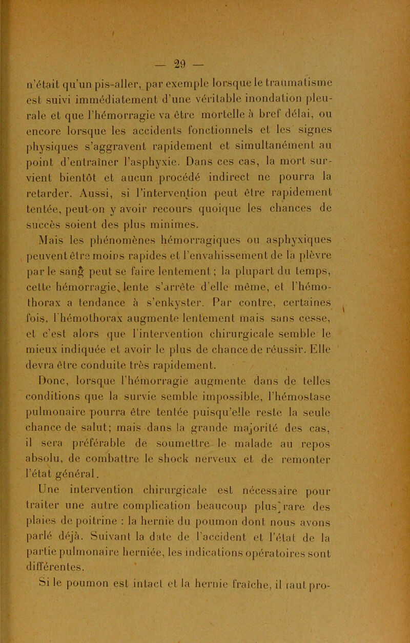 ; — 29 — n’était qu’un pis-aller, par exemple lorsque le traumatisme est suivi immédiatement d’une véritable inondation pleu- rale et que l’hémorragie va être mortelle à brel délai, ou encore lorsque les accidents fonctionnels et les signes physiques s’aggravent rapidement et simultanément au point d’entraîner l’asphyxie. Dans ces cas, la mort sur- vient bientôt et aucun procédé indirect ne pourra la retarder. Aussi, si l’intervention peut être rapidement tentée, peut-on y avoir recours quoique les chances de succès soient des plus minimes. Mais les phénomènes hémorragiques ou asphyxiques peuvent être moins rapides et l’envahissement de la plèvre parle san& peut se faire lentement ; la plupart du temps, cette hémorragiex lente s’arrête d’elle même, et l’hémo- thorax a tendance à s’enkyster. Par contre, certaines fois, I hémothorax augmente lentement mais sans cesse, et c’est alors que l’intervention chirurgicale semble le mieux indiquée et avoir le plus de chance de réussir. Elle devra être conduite très rapidement. Donc, lorsque l’hémorragie augmente dans de telles conditions que la survie semble impossible, l’hémostase pulmonaire pourra être tentée puisqu’elle reste la seule chance de salut; mais dans la grande majorité des cas, il sera préférable de soumettre le malade au repos absolu, de combattre le shock nerveux et de remonter l’état général. Une intervention chirurgicale est nécessaire pour traiter une autre complication beaucoup plus] rare des plaies de poitrine : la hernie du poumon dont nous avons parlé déjà. Suivant la date de l’accident et l’état de la partie pulmonaire herniée, les indications opératoires sont différentes. Si le poumon est intact et la hernie fraîche, il rautpro-