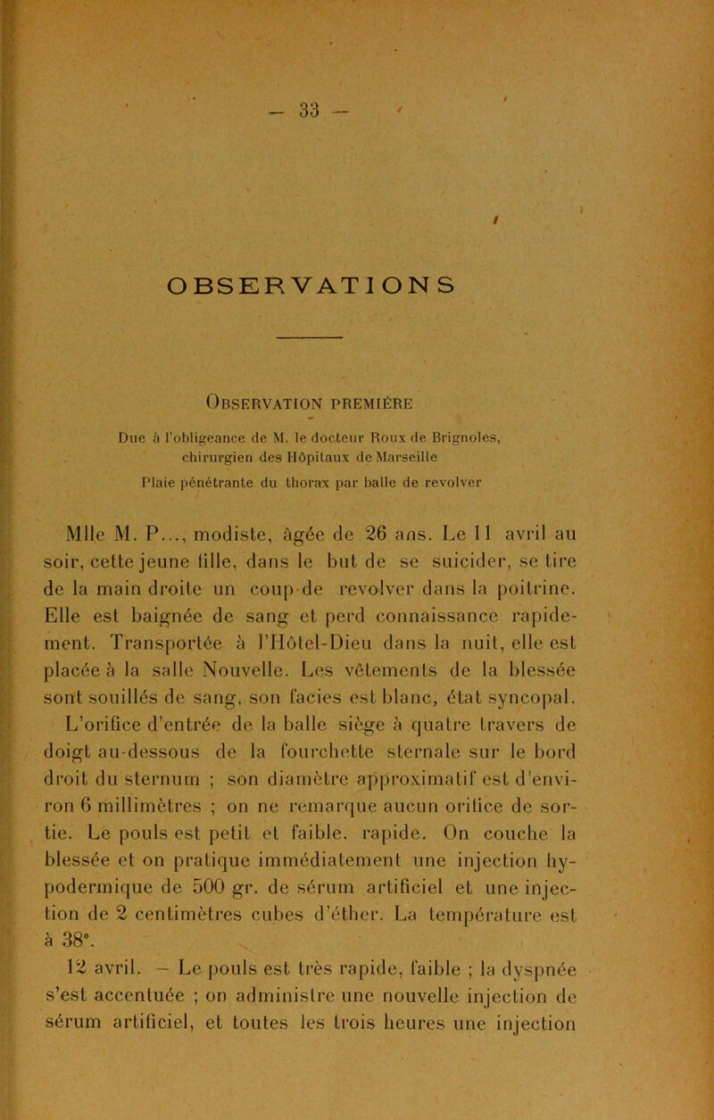 9 OBSERVATIONS Observation première Due à l’obligeance de M. le docteur Roux de Brignoles, chirurgien des Hôpitaux de Marseille Plaie pénétrante du thorax par balle de revolver Mlle M. P..., modiste, âgée de 26 ans. Le 11 avril au soir, cette jeune fille, dans le but de se suicider, se tire de la main droite un coup de revolver dans la poitrine. Elle est baignée de sang et perd connaissance rapide- ment. Transportée à ITIôtel-Dieu dans la nuit, elle est placée à la salle Nouvelle. Les vêtements de la blessée sont souillés de sang, son faciès est blanc, état syncopal. L’orifice d’entrée de la balle siège à quatre travers de doigt au-dessous de la fourchette sternale sur le bord droit du sternum ; son diamètre approximatif est d’envi- ron 6 millimètres ; on ne remarque aucun orilice de sor- tie. Le pouls est petit et faible, rapide. On couche la blessée et on pratique immédiatement une injection hy- podermique de 500 gr. de sérum artificiel et une injec- tion de 2 centimètres cubes d’éther. La température est à 38°. 12 avril. — Le pouls est très rapide, faible ; la dyspnée s’est accentuée ; on administre une nouvelle injection de sérum artificiel, et toutes les trois heures une injection