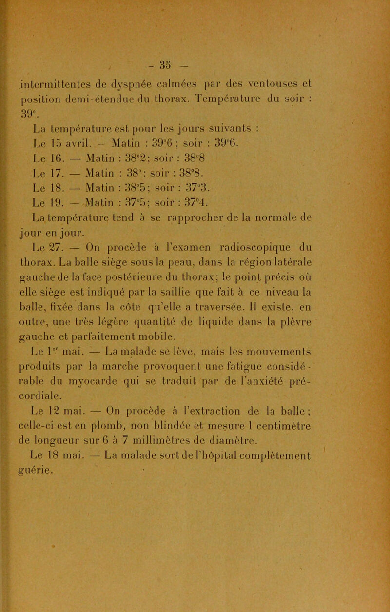 intermittentes de dyspnée calmées par des ventouses et position demi-étendue du thorax. Température du soir : 39°. La température est pour les jours suivants : Le 15 avril. — Matin : 39°6 ; soir : 39°6. Le 16. — Matin : 38°2; soir : 388 Le 17. — Matin : 38°; soir : 38°8. Le 18. — Matin : 38°5; soir : 37°3. Le 19. — Matin : 37°5; soir : 37°4. La, température tend à se rapprocher de la normale de jour en jour. Le 27. — On procède à l’examen radioscopique du thorax. La balle siège sous la peau, dans la région latérale gauche de la face postérieure du thorax; le point précis où elle siège est indiqué par la saillie que fait à ce niveau la balle, fixée dans la côte qu’elle a traversée. 11 existe, en outre, une très légère quantité de liquide dans la plèvre gauche et parfaitement mobile. Le 1er mai. — La malade se lève, mais les mouvements produits par la marche provoquent une fatigue considé- rable du myocarde qui se traduit par de l’anxiété pré- cordiale. Le 12 mai. — On procède à l’extraction de la balle; celle-ci est en plomb, non blindée et mesure 1 centimètre de longueur sur 6 à 7 millimètres de diamètre. Le 18 mai. — La malade sort de l’hôpital complètement guérie.