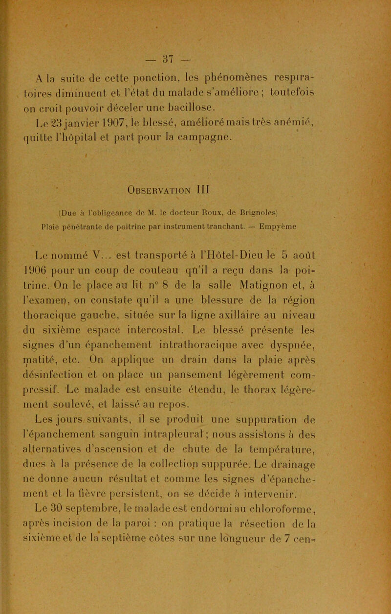 / — 37 — A la suite de cette ponction, les phénomènes respira- toires diminuent et l’état du malade s’améliore ; toutefois on croit pouvoir déceler une bacillose. Le 23 janvier 1907, le blessé, amélioré mais très anémié, quitte l’hôpital et part pour la campagne. Observation III (Due à l’obligeance de M. le docteur Roux, de Brignoles) Plaie pénétrante de poitrine par instrument tranchant. — Empyème Le nommé V... est transporté à lTIôtel-Dieu le 5 août 1906 pour un coup de couteau qu’il a reçu dans la poi- trine. On le place au lit n° 8 de la salle Matignon et, à l’examen, on constate qu’il a une blessure de la région thoracique gauche, située sur la ligne axillaire au niveau du sixième espace intercostal. Le blessé présente les signes d’un épanchement intrathoracique avec dyspnée, matité, etc. On applique un drain dans la plaie après désinfection et on place un pansement légèrement com- pressif. Le malade est ensuite étendu, le thorax légère- ment soulevé, et laissé, au repos. Les jours suivants, il se produit une suppuration de l'épanchement sanguin intrapleural; nous assistons à des alternatives d’ascension et de chute de la température, dues à la présence de la collection suppurée. Le drainage ne donne aucun résultat et comme les signes d’épanche- ment et la fièvre persistent, on se décide à intervenir. Le 30 septembre, le malade est endormi au chloroforme, après incision de la paroi : on pratique la résection de la sixième et de la septième côtes sur une longueur de 7 cen^