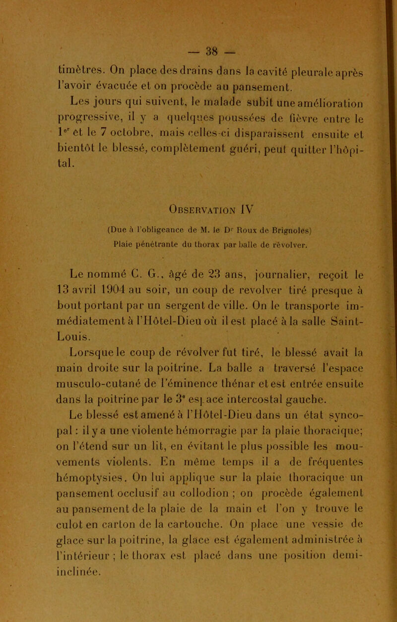 timètres. On place des drains dans la cavité pleurale après l’avoir évacuée et on procède au pansement. Les jours qui suivent, le malade subit une amélioration progressive, il y a quelques poussées de fièvre entre le 1er et le 7 octobre, mais celles-ci disparaissent ensuite et bientôt le blessé, complètement guéri, peut quitter l’hôpi- tal. Observation IV (Due à l’obligeance de M. le D1' Roux de Brignoles) Plaie pénétrante du thorax par balle de révolver. Le nommé G. G., âgé de 23 ans, journalier, reçoit le 13 avril 1904 au soir, un coup de revolver tiré presque à bout portant par un sergent de ville. On le transporte im- médiatement à l’Hôtel-Dieti où il est placé à la salle Saint- Louis. Lorsque le coup de révolver fut tiré, le blessé avait la main droite sur la poitrine. La balle a traversé l’espace musculo-cutané de l’éminence thénar et est entrée ensuite dans la poitrine par le 3e espace intercostal gauche. Le blessé estamenéà l’IIôtel-Dieu dans un état synco- pal : il y a une violente hémorragie par la plaie thoracique; on l’étend sur un lit, en évitant le plus possible les mou- vements violents. En même temps il a de fréquentes hémoptysies. On lui applique sur la plaie thoracique un pansement occlusif au collodion ; on procède également au pansement de la plaie de la main et l’on y trouve le culot en carton de la cartouche. On place une vessie de glace sur la poitrine, la glace est également administrée à l’intérieur ; le thorax est placé dans une position demi- in cl i née.
