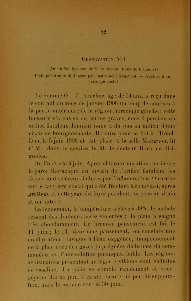 (Due à l’obligeance de M. le docteur Roux de Brignoles) Plaie pénétrante du thorax par instrument tranchant. — Fracture d’un cartilage costal Le nommé G... J., boucher, âgé de 54 ans, a reçu dans le courant du mois de janvier 1906 un coup de couteau à la partie antérieure de la région thoracique gauche ; cette blessure n’a pas eu de suites graves, mais il persiste un orifice listuleux donnant issue à du pus au milieu d’une cicatrice bourgeonnante. 11 rentre pour ce fait â l’Hôtel- m Dieu le 5 juin 1906 et est placé à la salle Matignon, lit n° 24, dans le service de M. le docteur Roux de Bri- gnoles. On l’opère le 9 juin. Après chloroformisation, on incise la paroi thoracique au niveau de l’orifice listuleux, les tissus sont scléreux, indurés par l’inflammation. On arrive sur le cartilage costal qui a été fracturé à ce niveau, après grattage et nettoyage du foyer purulent, on pose un drain et on suture. Le lendemain, la température s’élève à 38°8 ; le malade ressent des douleurs assez violentes ; la plaie a saigné très abondamment. Le premier pansement est fait le 11 juin ; le 13, deuxième pansement, on constate une amélioration : lavages à l’eau oxygénée, tamponnement de la plaie avec des gazes imprégnées du baume du com- mandeur et d’une solution phéniquée faible. Les régions avoisinantes présentant un léger érythème sont enduites de vaseline. La plaie se comble rapidement et bour- geonne. Le 25 juin, il existé encore un peu de suppura- tion, mais le malade sort le 30 juin.