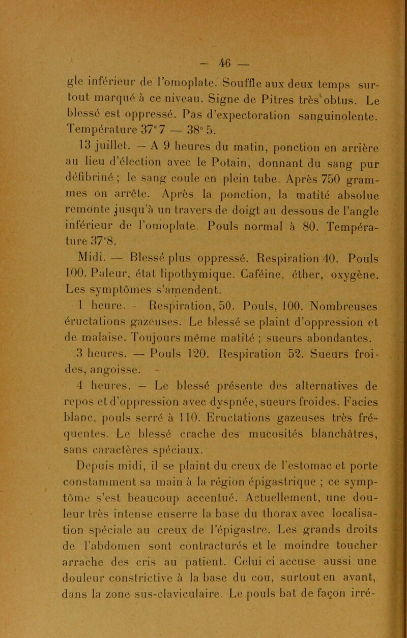 gle inferieur de I omoplate. Souffle aux deux temps sur- tout marqué à ce niveau. Signe de Pitres très'obtus. Le blessé est oppressé. Pas d’expectoration sanguinolente. Température 37° 7 — 38° 5. 13 juillet. — A 9 heures du matin, ponction en arrière au lieu d’élection avec le Potain, donnant du sang pur défi b ri né ; le sang coule en plein tube. Après 750 gram- mes on arrête. Après la ponction, la matité absolue remonte jusqu’à un travers de doigt au dessous de l’angle inférieur de l’omoplate. Pouls normal à 80. Tempéra- ture 37 8. Midi.— Blessé plus oppressé. Respiration 40. Pouls 100. Pâleur, état lipothymique. Caféine, éther, oxygène. Les symptômes s’amendent. 1 heure. - Respiration, 50. Pouls, 100. Nombreuses éructations gazeuses. Le blessé se plaint d’oppression et de malaise. Toujours même matité ; sueurs abondantes. 3 heures. — Pouls 120. Respiration 52. Sueurs froi- des, angoisse. 4 heures. — Le blessé présente des alternatives de repos et d’oppression avec dyspnée, sueurs froides. Faciès blanc, pouls serré à 110. Eructations gazeuses très fré- quentes. Le blessé crache des mucosités blanchâtres, sans caractères spéciaux. Depuis midi, il se plaint du creux de l’estomac et porte constamment sa main à la région épigastrique ; ce symp- tôme s’est beaucoup accentué. Actuellement, une dou- leur très intense enserre la base du thorax avec localisa- tion spéciale au creux de l’épigastre. Les grands droits de l’abdomen sont contracturés et le moindre toucher arrache des cris au patient. Celui ci accuse aussi une douleur constrictive à la base du cou, surtoutcn avant, dans la zone sus-claviculaire. Le pouls bat de façon irré-