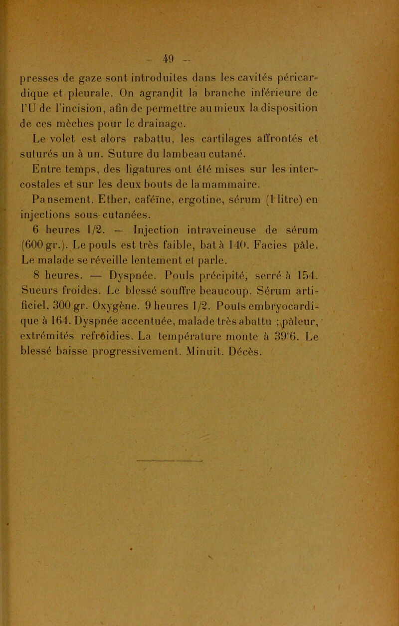 presses de gaze sont introduites dans les cavités péricar- dique et pleurale. On agrandit la branche inférieure de l’U de l’incision, afin de permettre au mieux la disposition de ces mèches pour le drainage. Le volet est alors rabattu, les cartilages affrontés et suturés un à un. Suture du lambeau cutané. Entre temps, des ligatures ont été mises sur les inter- costales et sur les deux bouts de la mammaire. Pansement. Ether, caféine, ergotine, sérum (1 litre) en injections sous cutanées. 6 heures 1/2. — Injection intraveineuse de sérum (600 gr.). Le pouls est très faible, batà 140. Faciès pâle. Le malade se réveille lentement et parle. 8 heures. — Dyspnée. Pouls précipité, serré à 154. Sueurs froides. Le blessé souffre beaucoup. Sérum arti- ficiel. 300 gr. Oxygène. 9 heures 1/2. Pouls embryocardi- que à 164. Dyspnée accentuée, malade très abattu ; ^pâleur, extrémités refroidies. La température monte à 39c6. Le blessé baisse progressivement. Minuit. Décès. \ « t S