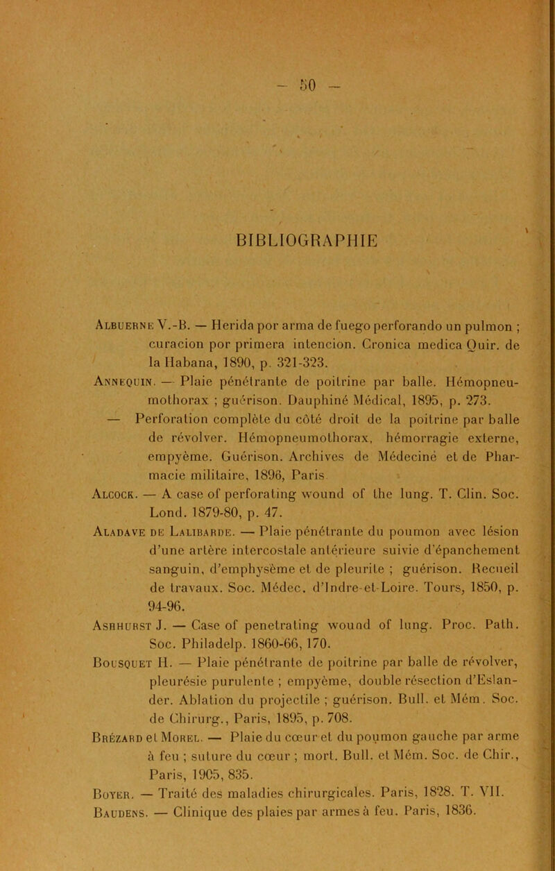 BIBLIOGRAPHIE Albuerne V.-B. — Herida por arma de fuego perforando un pulmon ; curacion por primera intencion. Groniea medica Ouir. de la llabana, 1890, p. 321-323. Annequin. — Plaie pénétrante de poitrine par balle. Ilémopneu- mothorax ; guérison. Dauphiné Médical, 1895, p. 273. — Perforation complète du côté droit de la poitrine par balle de révolver. Hémopneumothorax, hémorragie externe, empyème. Guérison. Archives de Médecine et de Phar- macie militaire, 1896, Paris Alcock. — A case of perforating wound of the lung. T. Clin. Soc. Lond. 1879-80, p. 47. Aladave de Lalibarde. — Plaie pénétrante du poumon avec lésion d’une artère intercostale antérieure suivie d’épanchement sanguin, d’emphysème et de pleurite ; guérison. Recueil de travaux. Soc. Médec. d’Indre-et-Loire. Tours, 1850, p. 94-96. Ashhurst J. — Case of penetrating wound of lung. Proc. Path. Soc. Philadelp. 1860-66, 170. Bousquet II. — Plaie pénétrante de poitrine par balle de révolver, pleurésie purulente ; empyème, double résection d’EsIan- der. Ablation du projectile ; guérison. Bull, et Mém. Soc. de Chirurg., Paris, 1895, p. 708. Brézard et Morel. — Plaie du cœur et du poumon gauche par arme è feu ; suture du cœur ; mort. Bull, et Mém. Soc. de Chir., Paris, 19C5, 835. Boyer. — Traité des maladies chirurgicales. Paris, 1828. T. VII. Baudens. — Clinique des plaies par armes à feu. Paris, 1836.
