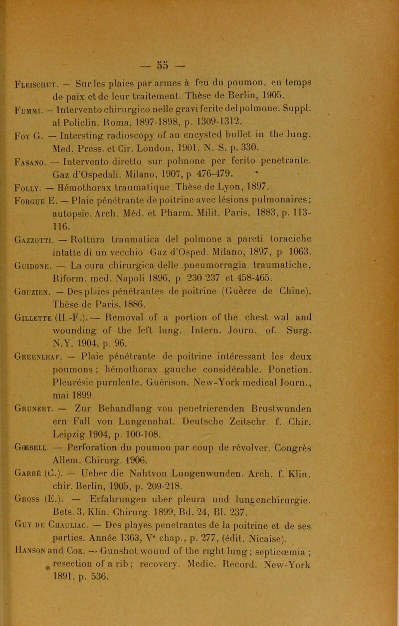 Fleiscqut. — Sur les plaies par armes à feu du poumon, en temps de paix eide leur traitement. Thèse de Berlin, 1905. Fummi. — lntervento chirurgico nelle gravi feritedel polmone. Suppl. al Policlin. Roma, 1897-1898, p. 1309-1312. Foy G. — Intersting radioscopy of an encysted bullet in the lung. Med. Press, et Cir. London, 1901. N. S. p. 330. Fasano. — lntervento direlto sur polmone per ferilo pénétrante. Gaz d'Ospedali. Milano, 1907, p 476-479. Folly. — Hémothorax traumatique Thèse de Lyon, 1897. Forgue E. — Plaie pénétrante de poitrine avec lésions pulmonaires; autopsie. Arch. Méd. et Pharm. Milil. Paris, 1883, p. 113- 116. Gazzotti. — Pvottura traumatica del polmone a pareti toraciche intatte di un vecchio Gaz d’Osped. Milano, 1897, p 1063. Guidone. — La cura chirurgica delle pneumorragia traumatiche. Riform. mcd. Napoli 1896, p 230 237 et 458-465. Gouzien. — Des plaies pénétrantes de poitrine (Guerre de Chine). Thèse de Paris, 1886. Gillette (H.-F.).— Removal of a portion of the chesl wal and wounding of the left lung. Intern. Journ. of. Surg. N.Y. 1904, p. 96. Greenleaf. — Plaie pénétrante de poitrine intéressant les deux poumons ; hémothorax gauche considérable. Ponction. Pleurésie purulente. Guérison. New-York medical Journ., mai 1899. Gruneht. — Zur Behandlung von penetrierenden Brustwunden ern Fall von Lungennhat. Deutsche Zeitschr. f. Ghir. Leipzig 1904, p. 100-108. Gcebell. — Perforation du poumon par coup de révolver. Congrès Allem. Chirurg. 1906. Carré (G.). — Ueber die Nahtvon Lungenwunden. Arch. f. Klin, chir. Berlin, 1905, p. 209-218. Gross (E.). — Erfahrungen ub.er pleura und lungenchirurgie. Bets. 3. Klin. Chirurg. 1899, Bd. 24, Bl. 237. Guy de Chauliac. — Des playes pénétrantes de la poitrine et de ses parties. Année 1363, Ve chap., p. 277, (édit. Nicaise). Hanson and Coe. — Gunshot wound of the right lung ; septicœmia ; „ resection of a rib ; recovery. Medic. Record. New-York 1891, p. 536.