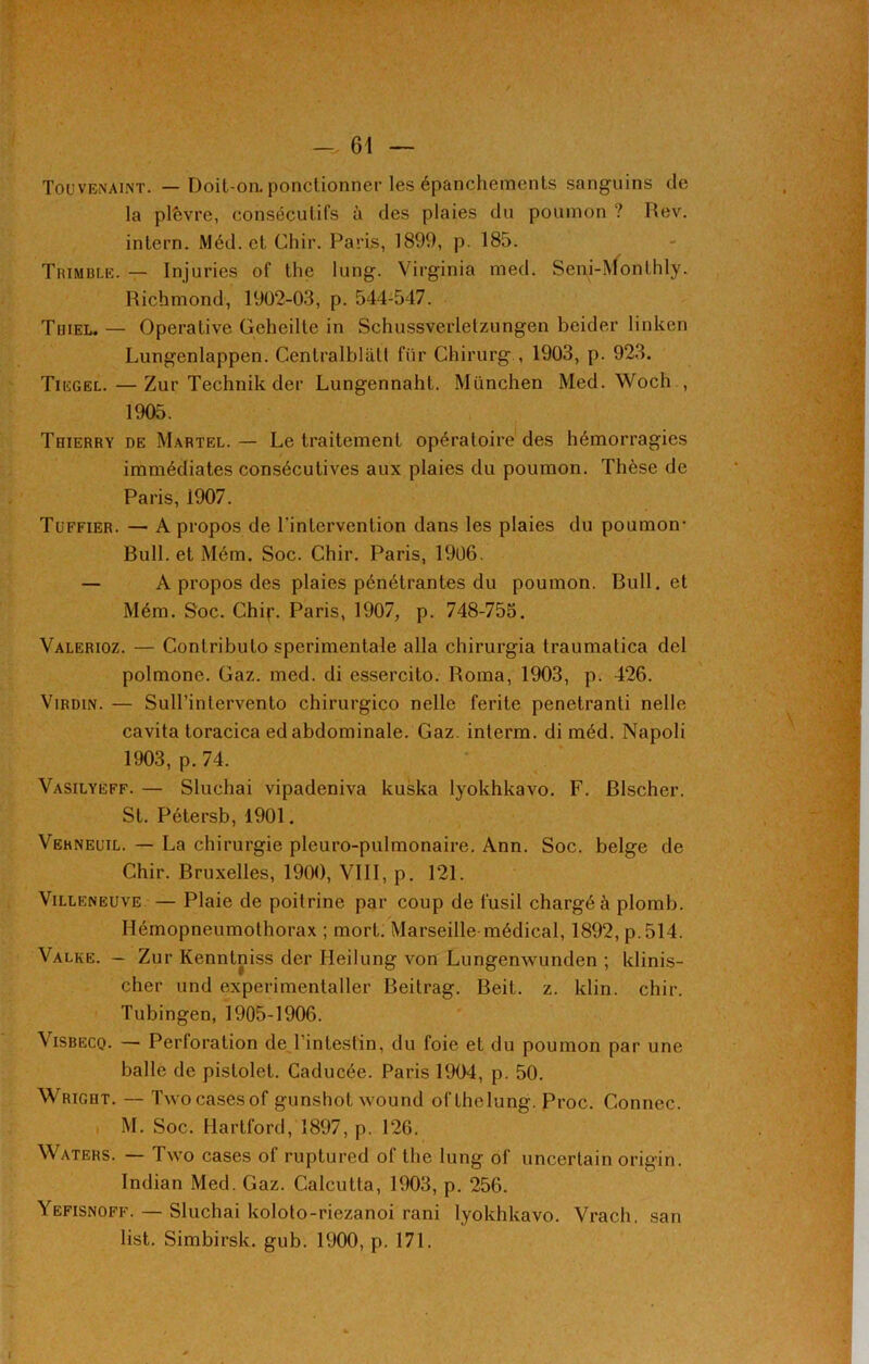 Touvenaint. — Doit-on. ponctionner les épanchements sanguins de la plèvre, consécutifs à des plaies du poumon ? Rev. intern. Méd. et Chir. Paris, 1899, p. 185. Trimble. — Injuries of the lung. Virginia med. Seni-Monthly. Richmond, 1902-03, p. 544-547. Tuiel. — Operalive Geheille in Schussverletzungen beider linken Lungenlappen. Centralblâtt fiir Chirurg , 1903, p. 923. Tiegel.—Zur Technik der Lungennaht. München Med. Woch , 1905. Thierry de Martel.— Le traitement opératoire des hémorragies immédiates consécutives aux plaies du poumon. Thèse de Paris, 1907. Tüffier. — A propos de l'intervention dans les plaies du poumon- Bull, et Mém. Soc. Chir. Paris, 1906. — A propos des plaies pénétrantes du poumon. Bull, et Mém. Soc. Chip. Paris, 1907, p. 748-753. Valerioz. — Contributo sperimentale alla chirurgia traumatica del polmone. Gaz. med. di essercito. Roma, 1903, p. 426. Virdin. — Sull’intervento chirurgico nelle ferite penetranti nelle cavita toracica edabdominale. Gaz. interm. di méd. Napoli 1903, p. 74. Vasilyeff. — Sluchai vipadeniva kuska lyokhkavo. F. Blscher. St. Pétersb, 1901. Vehneuil. — La chirurgie pleuro-pulmonaire. Ann. Soc. belge de Chir. Bruxelles, 1900, VIII, p. 121. Villeneuve — Plaie de poitrine par coup de fusil chargée plomb. Hémopneumothorax ; mort. Marseille-médical, 1892, p. 514. Valke. - Zur Kenntniss der Heilung von Lungenwunden ; klinis- cher und experimentaller Beitrag. Beit. z. klin. chir. Tubingen, 1905-1906. Visbeco. — Perforation de l’intestin, du foie et du poumon par une balle de pistolet. Caducée. Paris 1904, p. 50. Wright. — Twocasesof gunshot wound ofthelung. Proc. Gonnec. M. Soc. Hartford, 1897, p. 126. Waters. — Two cases of ruptured of the lung of uncerlain origin. Indian Med. Gaz. Calcutta, 1903, p. 256. Yefisnoff. — Sluchai koloto-riezanoi rani lyokhkavo. Vrach. san list. Simbirsk. gub. 1900, p. 171. I