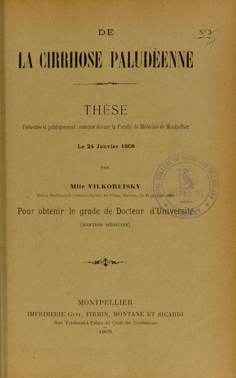 THÈSE Présentée et publiquement : outenue devant la Faculté de Médecine de Montpellier Le 24 Janvier 1908 PA fi Mlle VILKOREISRY Née à Podbrodzié (circonscription de Vilna, Russie), le la janvier ISS'i ■'$ ï : Pour obtenir le grade de Docteur d’Université % (mention médecine) M0NTPELL1ER IMPRIMERIE Oust. F1RMIN, MONTANE ET SICARDI Hue Ferdinand-Fabre et Quai du Verdanson 1908