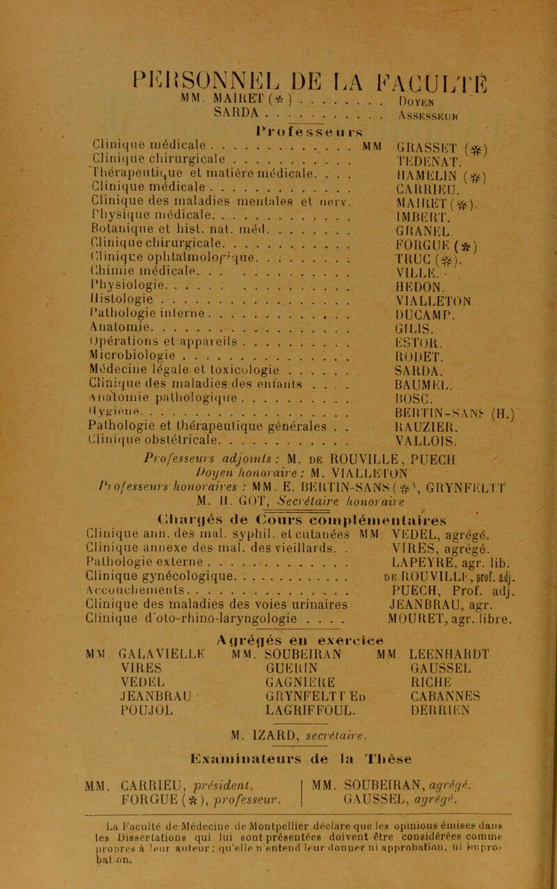 PERSONNEL DE LA MM. M AIH ET (* ) SARDA FACULTÉ Doyün Asskssiîuk l'rofesseu rs Clinique médicale MM GRASSET (#) Clinique chirurgicale TEDENAT. ' l'hérapeutique et matière médicale. . . . 1IAMEL1N (ft) Clinique médicale CARRIEU. Clinique des maladies mentales et nerv. MAIRET(^). Physique médicale IMBERT. Botanique et hist. nat. méd GRANEL. Clinique chirurgicale FOUGUE (&) Clinique ophtalmologique TRUC ($$). Chimie médicale VILLE. - Physiologie HEDON. Histologie VIALLETON Pathologie interne DUCAMP. Anatomje GILIS. Opérations et appareils ESTOR. Microbiologie RODET. Médecine légale et toxicologie SARDA. Clinique des maladies des enfants .... BAUMEL. AiiaTomie pathologique BOSC. Uygiéue. BEBTIN-SÀNT (H.) Pathologie et thérapeutique générales . . RAUZIER. Clinique obstétricale VALLOIS. Professeurs adjoints: M. de ROU VILLE, PUECI1 Doyen honoraire : M. VIALLETON Piofesseurs honoraires : MM. E. BERTIN-SANS( GRYNFELTT M. 11. GOT, Secrétaire honoraire Cliarqés de Cours complémentaires Clinique ann. des mal. syphil. et cutanées MM VEDEL, agrégé. Clinique annexe des mal. des vieillards. . VIRES, agrégé. Pathologie externe LAPEYRE, agr. lib. Clinique gynécologique de ROU VILLI* rprof. ailj. Accouchements PUECH, Prof. adj. Clinique des maladies des voies urinaires JEANBRAU, agr. Clinique d'oto-rhino-laryngologie .... MOURET, agr..libre. MM GALA VIELLE VIRES VEDEL JEANBRAU POU.IOL Ajjréqés en exercice MM.'SOUBE1RAN MM GUE B IN GAGNIERE GRYNFELTT En LAGRIFFOUL. LEENHARDT GAUSSEL RICHE CABANNES DERRIEN M. 1ZARD, secrétaire. Examinateurs de la Thèse MM. CARRIEU, président. FORGUE (#), professeur. MM. SOUBEIRAN, agréyé. GAUSSEL, agréyé. La Faculté île Médeciue de Montpellier déclare que les opinious émises dans les Dissertations qui lui sont présentées doivent être considérées comme propres à leur auteur ; qu’elle n’entend leur donner ni approbation, ni hnpror nation.