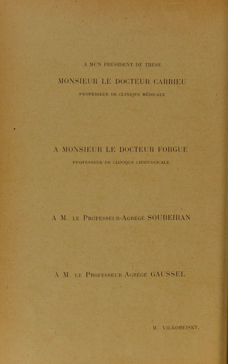 MONSIEUR LE DOCTEUR CARRIEU PROFESSEUR DE CLINIQUE MÉDICALE A MONSIEUR LE DOCTEUR EORGUE PROFESSEUR DE CLINIQUE CIIIRUIIGICALE A M. le Professeur-Agrégé SOUREIRAN A M. le Professeur Agrégé GAUSSEE M. VI LEO RE IS KY.