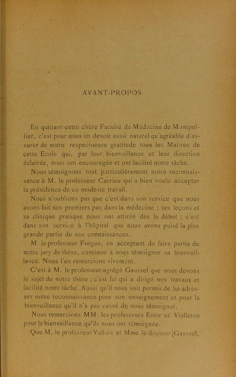 AVANT-PROPOS En quittant cette chère Faculté de Médecine de Montpel- lier, c’est pour nous un devoir aussi naturel qu'agréable d'as- surer de notre respectueuse gratitude tous les Maîtres de cette Ecole qui, par leur bienveillance et leur direction écJairée, nous ont encouragée et ont facilité notre tâche. Nous témoignons tout particulièrement notre reconnais- sance à M. le professeur Carrieu qui a bien voulu accepter la présidence de ce modeste travail. Nous n’oublions pas que c’est dans son service que nous avons fait nos premiers pas dans la médecine ; ses leçons et sa clinique pratique nous ont attirée dès le début ; c’est dans son service à l’hôpital que nous avons puisé la plus grande partie de nos connaissances. M. le professeur Forgue, en acceptant de faire partie de notre jury de thèse, continue à nous témoigner sa bienveil- lance. Nous l’en remercions vivement. C’est à M. le professeur agrégé Gaussel que nous devons le sujet de notre thèse ; c’est fui qui a dirigé nos travaux et facilité notre tâche. Aussi qu’il nous soit permis de lui adres- ser notre reconnaissance pour son enseignement et pour la bienveillance qu’il n’a pas cessé de nous témoigner. Nous remercions MM. les professeurs Estor et Vialleton pour la bienveillance qu’ils nous ont témoignée.