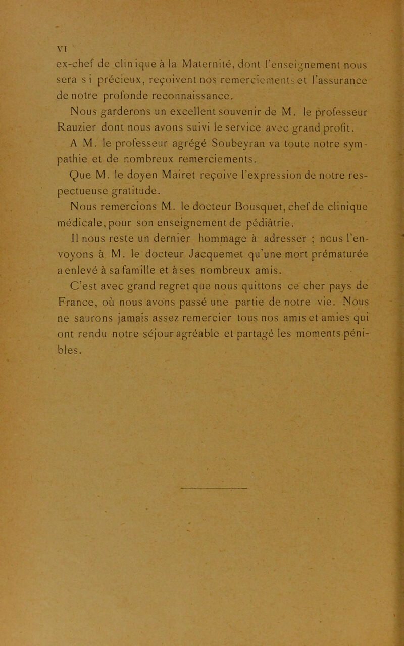 ex-chef de clinique à la Maternité, dont l’enseignement nous sera si précieux, reçoivent nos remerciements et l’assurance de notre profonde reconnaissance. Nous garderons un excellent souvenir de M. le professeur Rauzier dont nous avons suivi le service avec grand prolit. A M. le professeur agrégé Soubeyran va toute notre sym- pathie et de nombreux remerciements. Que M. le doyen Mairet reçoive l’expression de notre res- pectueuse gratitude. Nous remercions M. le docteur Bousquet, chef de clinique médicale, pour son enseignement de pédiàtrie. 11 nous reste un dernier hommage à adresser ; nous l'en- voyons à M. le docteur Jacquemet qu’une mort prématurée a enlevé à sa famille et à ses nombreux amis. C’est avec grand regret que nous quittons ce cher pays de France, où nous avons passé une partie de notre vie. Nous ne saurons jamais assez remercier tous nos amis et amies qui ont rendu notre séjour agréable et partagé les moments péni- bles.