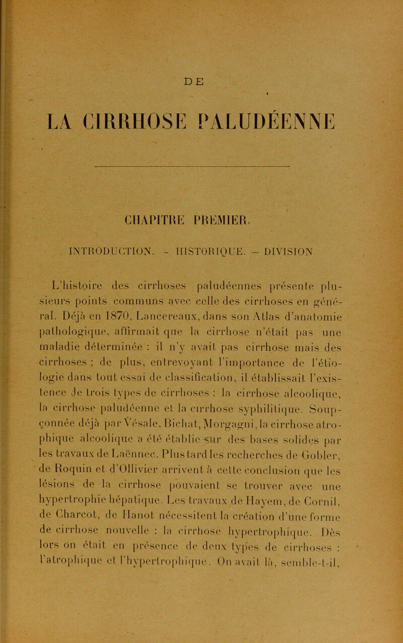 DE LA CIRRHOSE PALUDÉENNE CHAPITRE PREMIER. INTRODUCTION. - HISTORIQUE. - DIVISION L’histoire des cirrhoses paludéennes présente plu- sieurs points communs avec celle des cirrhoses en géné- ral. Déjà en 1870, Laneereaux, dans son Atlas d’anatomie pathologique, affirmait que la cirrhose n’était pas une maladie déterminée : il n’y avait pas cirrhose mais des cirrhoses; de plus, entrevoyant l'importance de l'étio- logie dans tout essai de classification, il établissait l’exis- tence de trois types de cirrhoses : la cirrhose alcoolique, la cirrhose paludéenne et la cirrhose syphilitique. Soup- çonnée déjà par Vésalc, Dichat, ÎMorgagni, la cirrhose atro- phique alcoolique a été établie sur des bases solides par les travaux de Laënnec. Plus tard les recherches de Gobler, de Roquin et d’Ollivier arrivent à cette conclusion que les lésions de la cirrhose pouvaient se trouver avec une hypertrophié hépatique. Les travaux de Hayem,dc Cornil, de Charcot, de Ilanot nécessitent la création d’une forme de cirrhose nouvelle : la cirrhose hypertrophique. Dès lors on était en présence de doux types de cirrhoses : l'atrophique et l'hypertrophique. On avait là, semble-t-il.