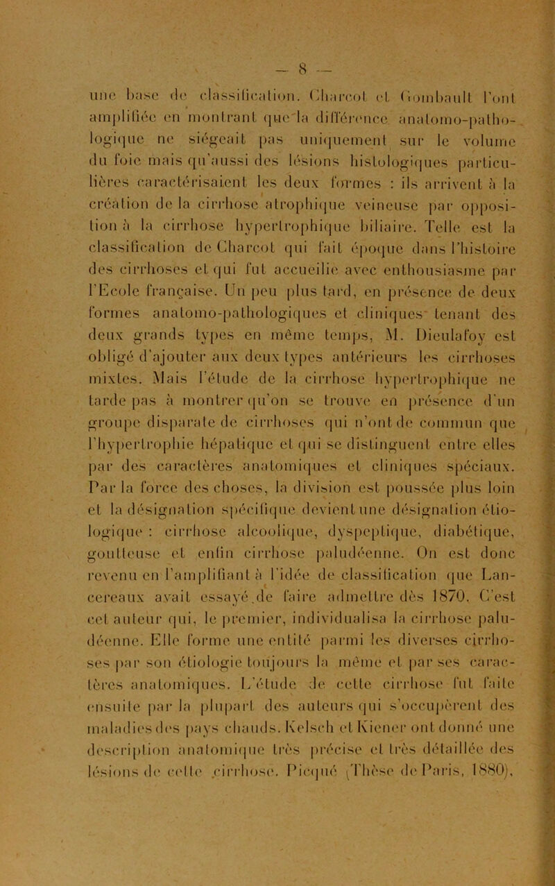 une base de classification. Charcot, et, Oombault l’ont amplifiée en montrant que'la différence anatomo-patho- logique ne siégeait pas uniquement sur le volume du foie mais qu aussi des lésions histologiques particu- lières caractérisaient les deux formes : ils arrivent à la Création de la cirrhose atrophique veineuse par opposi- tion à la cirrhose hypertrophique biliaire. Telle est la classification de Charcot qui fait époque dans Thistoire des cirrhoses et qui fut accueille avec enthousiasme par l'Ecole française. Un peu plus tard, en présence de deux formes anatomo-pathologiques et cliniques* tenant des deux grands types en même temps, M. Dieulafoy est obligé d’ajouter aux deux types antérieurs les cirrhoses mixtes. Mais l’étude de la cirrhose hypertrophique ne tarde pas à montrer qu’on se trouve en présence d'un groupe disparate de cirrhoses (pii n’ont de commun que l’hypertrophie hépatique et qui se distinguent entre elles par des caractères anatomiques et cliniques spéciaux. Par la force des choses, la division est poussée plus loin et la désignation spécifique devient une désignation étio- logique : cirrhose alcoolique, dyspeptique, diabétique, goutteuse et enfin cirrhose paludéenne. On est donc revenu en l’amplifiant à l'idée de classification que Lan- cereaux avait essayé.de faire admettre dès 1870. C’est cet auteur qui, le premier, individualisa la cirrhose palu- déenne. Elle forme une entité parmi les diverses cirrho- ses par son étiologie toujours la même et par ses carac- tères anatomiques. L’étude de celle cirrhose fut faite ensuite parla plupart des auteurs qui s’occupèrent des maladiesdes pays chauds. Kelseh etKiener ontdonné une description anatomique très précise et très détaillée des lésions d(* celle cirrhose. Picqué ^Thèse de Paris, 1880),