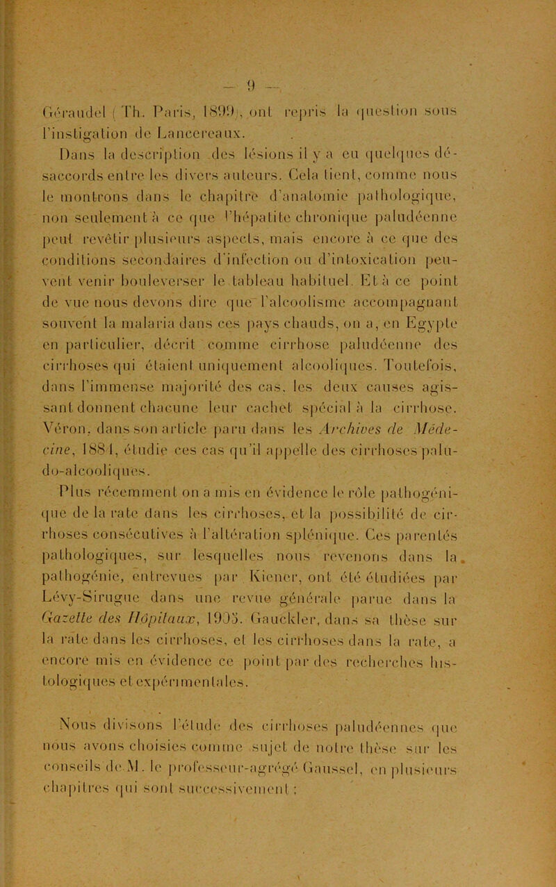 l'instigation de Lanccrcaux. Dans la description des lésions il y a eu quelques dé- saccords entre les divers auteurs. Cela tient, comme nous le montrons dans le chapitre d'anatomie pathologique, non seulement à ce que l’hépatite chronique paludéenne peut revêtir plusieurs aspects, mais encore à ce que des conditions secondaires d'infection ou d’intoxication peu- vent venir bouleverser le tableau habituel. Et à ce point de vue nous devons dire que l’alcoolisme accompagnant souvent la malaria dans ces pays chauds, on a, en Egypte en particulier, décrit comme cirrhose paludéenne des cirrhoses qui étaient uniquement alcooliques. Toutefois, dans l’immense majorité des cas. les deux causes agis- sant donnent chacune leur cachet spécial à la cirrhose. Véron, dans son article paru dans les Archives de Méde- cine, 1881, étudie ces cas qu’il appelle des cirrhoses palu- do-alcooliques. Plus récemment on a mis en évidence le rôle pathogéni- qué de la rate dans les cirrhoses, et la possibilité de cir- rhoses consécutives à l’altération splénique. Ces parentés pathologiques, sur lesquelles nous revenons dans la pathogénie, entrevues par Kicncr, ont été étudiées par Lévy-Sirugue dans une revue générale parue dans la Gazelle des Hôpitaux, 190a. Gauckler, dans sa thèse sur la rate dans les cirrhoses, et les cirrhoses dans la rate, a encore mis en évidence ce point par des recherches his- tologiques et expérimentales. Nous divisons I éludé dos cirrhoses paludéennes que nous avons choisies comme sujet de notre Ihèse sur les conseils de M. le professeur-agrégé Gaussel, en plusieurs chapitres qui sont successivement ;