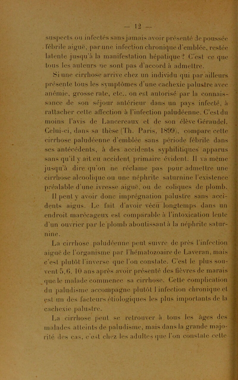 suspects ou infectés snns jamais avoir présenté de poussée fébrile aiguë, par une infection chronique d’emblée, restée latente jusqu’à la manifestation hépatique? C’est ce que tous les auteurs ne sont pas d’accord à admettre. Si une cirrhose arrive chez un individu qui par ailleurs présente tous les symptômes d’une cachexie palustre avec anémie, grosse rate, etc., on est autorisé par la connais- sance de son séjour antérieur dans un pays infecté, à rattacher celle affection à l’infection paludéenne. C’est du moins l’avis de Lancereaux et de son élève Géraudel. Celui-ci, dans sa thèse (Th. Paris, 1899), compare cette cirrhose paludéenne d’emblée sans période fébrile dans ses antécédents, à des accidents syphilitiques apparus sans qu’il y ait eu accident primaire évident. Il va même jusqu’à dire qu’on ne réclame pas pour admettre une cirrhose alcoolique ou une néphrite saturnine l’existence préalable d'une ivresse aiguë, ou de coliques de plomb. Il peut y avoir donc imprégnation palustre sans acci- dents aigus. Le fait d’avoir vécu longtemps dans un endroit marécageux est comparable à l’intoxication lente d’un ouvrier par le plomb aboutissant à la néphrite satur- nine. La cirrhose paludéenne peut suivre de près l’infection aiguë de l’organisme par l'hématozoaire de Laveran, mais c’est plutôt l'inverse que l’on constate. C’est le plus sou- vent 5,(>. 10 ans après avoir présenté des lièvres de marais que le malade commence sa cirrhose. Cette complication du paludisme accompagne plutôt l’infection chronique et est un des facteurs étiologiques les plus importants de la cachexie palustre. La cirrhose peut se retrouver à tous les âges des malades atteints de paludisme, mais dans la grande majo- rité des cas, c’est chez les adultes (pie l’on constate cette