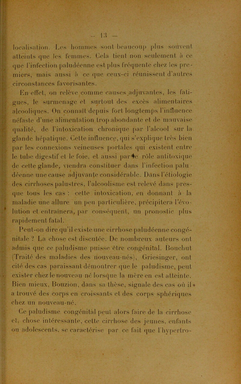 localisation. Les hommes sont beaucoup plus -souvent atteints que les femmes. Cela tient non seulement à ce que l’infection paludéenne est plus fréquente chez les pre- miers, mais aussi à ce que ceux-ci réunissent d’autres .circonstances favorisantes. En effet, on relève comme causes .adjuvantes, les fati- gues, le surmenage ('l surtout des excès alimentaires alcooliques. On connaît depuis fort longtemps l’influence néfaste d’une alimentation trop abondante et de mauvaise qualité, de l’intoxication chronique par l’alcool sur la glande hépatique. Cette influence, qui s’explique très bien par les connexions veineuses portales qui existent entre le tube digestif et le foie, et aussi par4e rôle antitoxique de celle glande, viendra constituer dans l’infection palu- déenne une cause ad juvante considérable. Dans l'étiologie des cirrhoses palustres, l’alcoolisme est relevé dans pres- que tous les cas : celle intoxication, en donnant a la maladie une allure un peu particulière, précipitera l’évo- lution et entraînera, par conséquent, un pronostic plus rapidement fatal. Peut-on dire qu’il existe une cirrhose paludéenne congé- nitale ? La chose est discutée. De nombreux auteurs ont admis que ce paludisme puisse être congénital. Pouchut (Traité des maladies des nouveau-nés), Griesingcr, ont cité des cas paraissant démontrer que le paludisme, peut exister chez le nouveau né lorsque la mère en est atteinte. Bien mieux, Bouzion, dans sa thèse, signale des cas où il » a trouvé des corps en croissants et des corps sphériques chez un nouveau-né. Ce paludisme congénital peut alors faire de la cirrhose et. chose intéressante, cette cirrhose des jeunes, enfants ou adolescents, se caractérise par ce fait que l hyperlro-