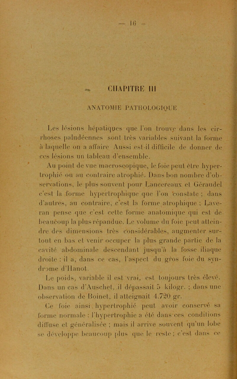 CHAPITRE III AN ATOM1E PAT 11 OLOGIO U E Les lésions hépatiques que l'on trouve dans les cir- rhoses paludéennes sont très variables suivant la forme à laquelle on a affaire Aussi est-il difficile de donner de ces lésions un tableau d’ensemble. Au point de vue macroscopique, le foie peut être hyper- trophié ou au Contraire atrophié. Dans bon nombre d’ob- servations, le plus souvent pour Lancereaux et Géraudel c’est la forme hypertrophique que l’on 'constate ; dans d’autres, au contraire, c’est la forme atrophique ; Lave- ran pense que c’est celte forme anatomique qui est de beaucoup la plus répandue. Le volume du foie peut attein- dre des dimensions très considérables, augmenter sur- tout en bas et venir occuper la plus grande partie de la cavité abdominale descendant jusqu’à la fosse iliaque droite : il a, dans ce cas, l’aspect du gros foie du syn- drome d’Hanot, Le poids, variable il est vrai, est toujours très élevé. Dans un cas d’Auschet, il dépassait û kilogr. ; dans une observation de Boinet, il atteignait 1.7*20 gr. Ce foie ainsi hypertrophié peut avoir conservé sa forme normale : l'hypertrophie a été dans ces conditions diffuse et généralisée ; mais il arrive souvent qu’un lobe se développe beaucoup plus que le reste ; c’est dans ci*