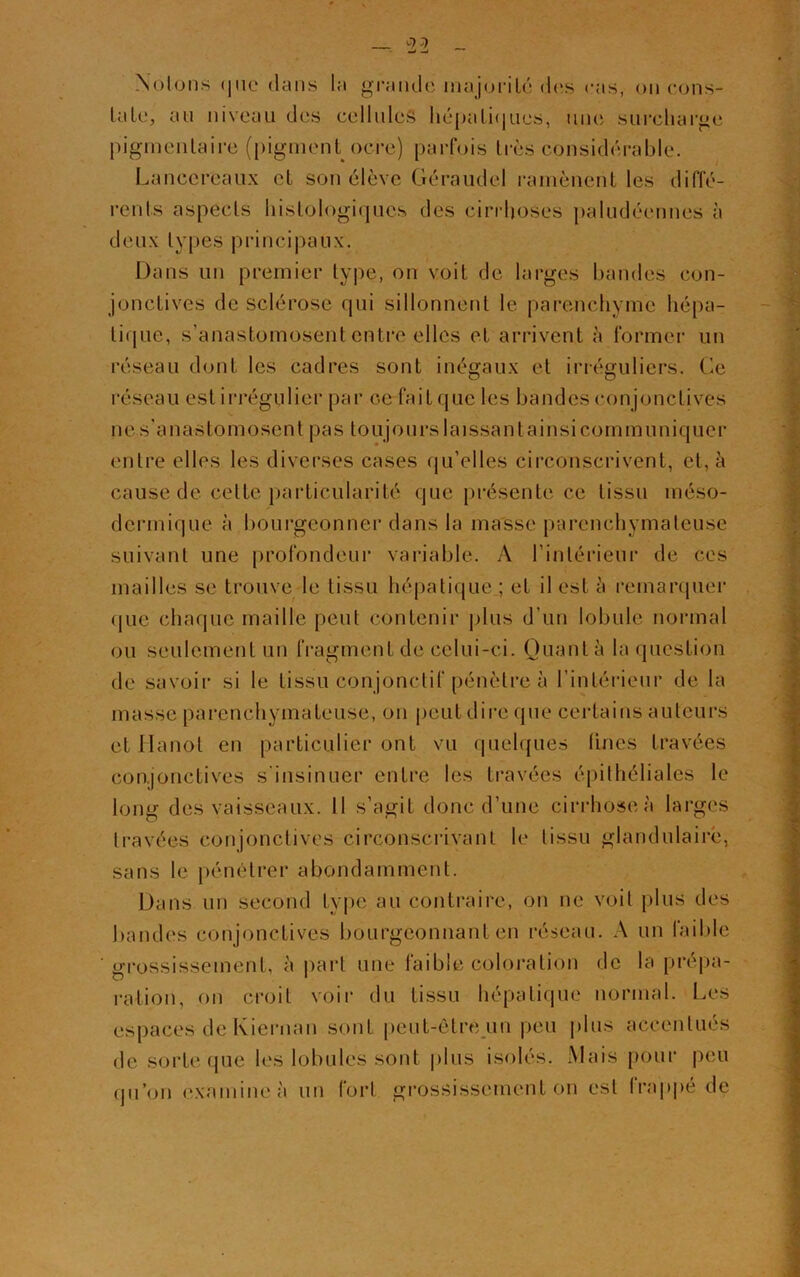 Notons (pic dans la grande majorité dos cas, on cons- tate, an niveau des cellules hépatiques, une surcharge pigmentaire (pigment ocre) parfois très considérable. Lancercaux et son élève Géraudel ramènent les diffé- rents aspects histologiques des cirrhoses paludéennes à deux types principaux. Dans un premier type, on voit de larges bandes con- jonctives de sclérose qui sillonnent le parenchyme hépa- tique, s’anastomosent entre elles et arrivent à former un réseau dont les cadres sont inégaux et irréguliers. Ce réseau est irrégulier par c-e fait que les bandes conjonctives ne s'anastomosent pas toujours laissant ainsi communiquer entre elles les diverses cases qu’elles circonscrivent, et, à cause de cette particularité que présente ce tissu méso- dermique à bourgeonner dans la masse parenchymateuse suivant une profondeur variable. A l’intérieur de ces mailles se trouve le tissu hépatique ; et il est à remarquer que chaque maille peut contenir plus d’un lobule normal ou seulement un fragment de celui-ci. Quanta la question de savoir si le tissu conjonctif pénètre à l’intérieur de la masse parenchymateuse, on peut dire que certains auteurs et Hanot en particulier ont vu quelques Unes travées conjonctives s'insinuer entre les travées épithéliales le long des vaisseaux. 11 s’agit donc d’une cirrhose à larges travées conjonctives circonscrivant le tissu glandulaire, sans le pénétrer abondamment. Dans un second type au contraire, on ne voit plus des bandes conjonctives bourgeonnant en réseau. A un faible grossissement, à part une faible coloration de la prépa- ration, on croit voir du tissu hépatique normal. Les espaces de Kiernan sont peut-être un peu plus accentués de sorte que les lobules sont plus isolés. Mais pour peu qu’on examine à un fort grossissement on est frappé de